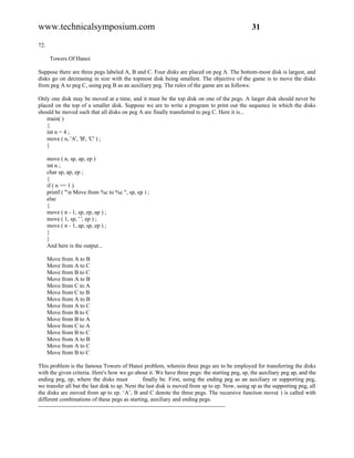 www.technicalsymposium.com                                                                        31

72.

       Towers Of Hanoi

Suppose there are three pegs labeled A, B and C. Four disks are placed on peg A. The bottom-most disk is largest, and
disks go on decreasing in size with the topmost disk being smallest. The objective of the game is to move the disks
from peg A to peg C, using peg B as an auxiliary peg. The rules of the game are as follows:

Only one disk may be moved at a time, and it must be the top disk on one of the pegs. A larger disk should never be
placed on the top of a smaller disk. Suppose we are to write a program to print out the sequence in which the disks
should be moved such that all disks on peg A are finally transferred to peg C. Here it is...
    main( )
    {
    int n = 4 ;
    move ( n, 'A', 'B', 'C' ) ;
    }

      move ( n, sp, ap, ep )
      int n ;
      char sp, ap, ep ;
      {
      if ( n == 1 )
      printf ( "n Move from %c to %c ", sp, ep ) ;
      else
      {
      move ( n - 1, sp, ep, ap ) ;
      move ( 1, sp, ' ', ep ) ;
      move ( n - 1, ap, sp, ep ) ;
      }
      }
      And here is the output...

      Move from A to B
      Move from A to C
      Move from B to C
      Move from A to B
      Move from C to A
      Move from C to B
      Move from A to B
      Move from A to C
      Move from B to C
      Move from B to A
      Move from C to A
      Move from B to C
      Move from A to B
      Move from A to C
      Move from B to C

This problem is the famous Towers of Hanoi problem, wherein three pegs are to be employed for transferring the disks
with the given criteria. Here's how we go about it. We have three pegs: the starting peg, sp, the auxiliary peg ap, and the
ending peg, ep, where the disks must                  finally be. First, using the ending peg as an auxiliary or supporting peg,
we transfer all but the last disk to ap. Next the last disk is moved from sp to ep. Now, using sp as the supporting peg, all
the disks are moved from ap to ep. ‘A’, B and C denote the three pegs. The recursive function move( ) is called with
different combinations of these pegs as starting, auxiliary and ending pegs.
-------------------------------------------------------------------------------------------------
 