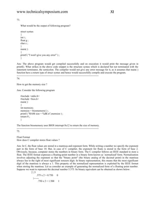 www.technicalsymposium.com                                                                          32

73.

      What would be the output of following program?

      struct syntax
      {
      int i ;
      float g ;
      char c ;
      }
      main( )
      {
      printf ( "I won't give you any error" ) ;
      }

Ans: The above program would get compiled successfully and on execution it would print the message given in
printf(). What strikes in the above code snippet is the structure syntax which is declared but not terminated with the
statement terminator, the semicolon. The compiler would not give any error message for it, as it assumes that main( )
function have a return type of struct syntax and hence would successfully compile and execute the program.
-------------------------------------------------------------------------------------------------
74.

How to get the memory size ?

Ans: Consider the following program

      #include <stdio.h>
      #include <bios.h>
      main( )
      {
      int memsize;
      memsize = biosmemory( ) ;
      printf ( "RAM size = %dKn",memsize ) ;
      return 0 ;
      }

The function biosmemory uses BIOS interrupt 0x12 to return the size of memory.
-------------------------------------------------------------------------------------------------
75.

Float Format
How does C compiler stores float values ?

Ans: In C, the float values are stored in a mantissa and exponent form. While writing a number we specify the exponent
part in the form of base 10. But, in case of C compiler, the exponent for floats is stored in the form of base 2.
Obviously, because, computer stores the numbers in binary form. The C compiler follows an IEEE standard to store a
float. The IEEE format expresses a floating-point number in a binary form known as `normalized' form. Normalization
involves adjusting the exponent so that the "binary point" (the binary analog of the decimal point) in the mantissa
always lies to the right of most significant nonzero digit. In binary representation, this means that the most significant
digit of the mantissa is always a 1. This property of the normalized representation is exploited by the IEEE format
when storing the mantissa. Let us consider an example of generating the normalized form of a floating point number.
Suppose we want to represent the decimal number 5.375. Its binary equivalent can be obtained as shown below:
               2|5
                     .375 x 2 = 0.750    0
                 |------
                       .750 x 2 = 1.500    1
 