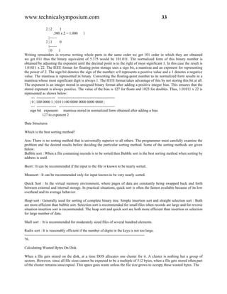www.technicalsymposium.com                                                                          33

                2|2         1
                       .500 x 2 = 1.000      1
                   |------
                 2|1        0
                   |------
                   |0      1
Writing remainders in reverse writing whole parts in the same order we get 101 order in which they are obtained
we get 011 thus the binary equivalent of 5.375 would be 101.011. The normalized form of this binary number is
obtained by adjusting the exponent until the decimal point is to the right of most significant 1. In this case the result is
1.01011 x 22. The IEEE format for floating point storage uses a sign bit, a mantissa and an exponent for representing
the power of 2. The sign bit denotes the sign of the number: a 0 represents a positive value and a 1 denotes a negative
value. The mantissa is represented in binary. Converting the floating-point number to its normalized form results in a
mantissa whose most significant digit is always 1. The IEEE format takes advantage of this by not storing this bit at all.
The exponent is an integer stored in unsigned binary format after adding a positive integer bias. This ensures that the
stored exponent is always positive. The value of the bias is 127 for floats and 1023 for doubles. Thus, 1.01011 x 22 is
represented as shown below:
     --- --------------- ----------------------------------------------
    | 0 | 100 0000 1 | 010 1100 0000 0000 0000 0000 |
     --- ---------------- ---------------------------------------------
    sign bit exponent- mantissa stored in normalized form obtained after adding a bias
              127 to exponent 2

Data Structures

Which is the best sorting method?

Ans: There is no sorting method that is universally superior to all others. The programmer must carefully examine the
problem and the desired results before deciding the particular sorting method. Some of the sorting methods are given
below:
Bubble sort : When a file containing records is to be sorted then Bubble sort is the best sorting method when sorting by
address is used.

Bsort : It can be recommended if the input to the file is known to be nearly sorted.

Meansort : It can be recommended only for input known to be very nearly sorted.

Quick Sort : In the virtual memory environment, where pages of data are constantly being swapped back and forth
between external and internal storage. In practical situations, quick sort is often the fastest available because of its low
overhead and its average behavior.

Heap sort : Generally used for sorting of complete binary tree. Simple insertion sort and straight selection sort : Both
are more efficient than bubble sort. Selection sort is recommended for small files when records are large and for reverse
situation insertion sort is recommended. The heap sort and quick sort are both more efficient than insertion or selection
for large number of data.

Shell sort : It is recommended for moderately sized files of several hundred elements.

Radix sort : It is reasonably efficient if the number of digits in the keys is not too large.
-------------------------------------------------------------------------------------------------
76.

Calculating Wasted Bytes On Disk

When a file gets stored on the disk, at a time DOS allocates one cluster for it. A cluster is nothing but a group of
sectors. However, since all file sizes cannot be expected to be a multiple of 512 bytes, when a file gets stored often part
of the cluster remains unoccupied. This space goes waste unless the file size grows to occupy these wasted bytes. The
 