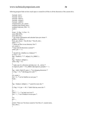 www.technicalsymposium.com                                                                    34

following program finds out how much space is wasted for all files in all the directories of the current drive.

   #include <dir.h>
   #include <dos.h>
   #include <stdio.h>
   #include <string.h>
   #include <stdlib.h>
   unsigned bytes_per_cluster ;
   unsigned long wasted_bytes ;
   unsigned long num_files = 0 ;
   main( )
   {
   int ptr = 0, flag = 0, first = 0 ;
   struct ffblk f[50] ;
   struct dfree free ;
   /* get cluster information and calculate bytes per cluster */
   getdfree ( 0, &free ) ;
   bytes_per_cluster = free.df_bsec * free.df_sclus ;
   chdir ( "" ) ;
   /* check out files in root directory first */
   cal_waste( ) ;
   /* loop until all directories scanned */
   while ( ptr != -1 )
   {
   /* should I do a findfirst or a findnext? */
   if ( first == 0 )
   flag = findfirst ( "*.*", &f[ptr], FA_DIREC ) ;
   else
   flag = findnext ( &f[ptr] ) ;
   while ( flag == 0 )
   {
   /* make sure its a directory and skip over . & .. entries */
   if ( f[ptr].ff_attrib == FA_DIREC && f[ptr].ff_name[0] != '.' )
   {
   flag = chdir ( f[ptr].ff_name ) ; /* try changing directories */
   if ( flag == 0 ) /* did change dir work? */
   {
   cal_waste( ) ;
   first = 0 ; /* set for findfirst on next pass */
   break ;
   }
   }
   flag = findnext ( &f[ptr] ) ; /* search for more dirs */
   }
   if ( flag != 0 || ptr == 49 ) /* didn't find any more dirs */
   {
   ptr-- ;
   chdir ( ".." ) ; /* go back one level */
   first = 1 ; /* set to findnext on next pass */
   }
   else
   ptr++ ;
   }
   printf ( "There are %lu bytes wasted in %lu files.n", wasted_bytes,
   num_files ) ;
   }
 