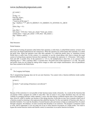 www.technicalsymposium.com                                                                          35

    cal_waste( )
    {
    int flag = 0 ;
    long full_cluster ;
    struct ffblk ff ;
    /* look for all file types */
    flag = findfirst ( "*.*", &ff, FA_RDONLY | FA_HIDDEN | FA_SYSTEM | FA_ARCH
    );
    while ( flag == 0 )
    {
    num_files++ ;
    full_cluster = ff.ff_fsize / bytes_per_cluster * bytes_per_cluster ;
    wasted_bytes += bytes_per_cluster - ( ff.ff_fsize - full_cluster ) ;
    flag = findnext ( &ff ) ;
    }
    }

Data Structures

Polish Notation

The method of writing all operators either before their operation, or after them, is called Polish notation, in honor of its
discoverer, the Polish mathematician Jan Lukasiewicz. When the operators are written before their operands, it is called
the prefix form. When the operators come after their operands. It is called the postfix form, or, sometimes reverse
Polish form or suffix form. In this context, it is customary to use the coined phrase infix form to denote the usual
custom of writing binary operators between their operands. For example, the expression A + B becomes +AB in prefix
form and AB+ in postfix form. In the expression A + B x C, the multiplication is done first, so we convert it first,
obtaining first A + ( BCx ) and then ABCx+ in postfix form. The prefix form of this expression is +A x BC. The prefix
and postfix forms are not related by taking mirror images or other such simple transformation. Also all parentheses
have been omitted in the Polish forms.

-------------------------------------------------------------------------------------------------
77.
      The Longjmp And Setjmp

The C programming language does not let you nest functions. You cannot write a function definition inside another
function definition, as in:

    int fun1( )
    {
    int fun2() /* such nesting of functions is not allowed */
    {
    .....
    }
    }
Because of this restriction it is not possible to hide function names inside a hierarchy. As a result all the functions that
you declare within a program are visible to each other. This of course is not a major drawback since one can limit
visibility by grouping functions within separate C source files that belong to different logical units of the program. C
does, however, suffer in another way because of this design decision. It provides no easy way to transfer control out of
a function except by returning to the expression that called the function. For the vast majority of function calls, that is a
desirable limitation. You want the discipline of nested function calls and returns to help you understand flow of control
through a program. Nevertheless, on some occasions that discipline is too restrictive. The program is sometimes easier
to write, and to understand, if you can jump out of one or more function invocations at a single stroke. You want to
bypass the normal function returns and transfer control to somewhere in an earlier function invocation.
 