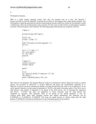 www.technicalsymposium.com                                                                    4

8.

The Spawnl( ) function...

DOS is a single tasking operating system, thus only one program runs at a time. The Spawnl( )
function provides us with the capability of starting the execution of one program from within another program. The
first program is called the parent process and the second program that gets called from within the first program is called
a child process. Once the second program starts execution, the first is put on hold until the second program completes
execution. The first program is then restarted. The following program demonstrates use of spawnl( ) function.

                   /* Mult.c */

                   int main ( int argc, char* argv[ ] )
                   {
                   int a[3], i, ret ;
                   if ( argc < 3 || argc > 3 )
                   {
                   printf ( "Too many or Too few arguments..." ) ;
                   exit ( 0 ) ;
                   }

                   for ( i = 1 ; i < argc ; i++ )
                   a[i] = atoi ( argv[i] ) ;
                   ret = a[1] * a[2] ;
                   return ret ;
                   }

                   /* Spawn.c */
                   #include <process.h>
                   #include <stdio.h>

                   main( )
                   {
                   int val ;
                   val = spawnl ( P_WAIT, "C:Mult.exe", "3", "10",
                   "20", NULL ) ;
                   printf ( "nReturned value is: %d", val ) ;
                   }

Here, there are two programs. The program 'Mult.exe' works as a child process whereas 'Spawn.exe' works as a parent
process. On execution of 'Spawn.exe' it invokes 'Mult.exe' and passes the command-line arguments to it.
'Mult.exe' in turn on execution, calculates the product of 10 and 20 and returns the value to val in 'Spawn.exe'. In our
call to spawnl( ) function, we have passed 6 parameters, P_WAIT as the mode of execution, path of '.exe' file to run as
child process, total number of arguments to be passed to the child process, list of command line arguments
and NULL.            P_WAIT will cause our application to freeze execution until the child process has
completed its execution. This parameter needs to be passed as the default parameter if you are
working under DOS. under other operating systems that support multitasking, this parameter can be
P_NOWAIT or P_OVERLAY. P_NOWAIT will cause the parent process to execute along with the child
process, P_OVERLAY will load the child process on top of the parent process in the memory.
-------------------------------------------------------------------------------------------------
 