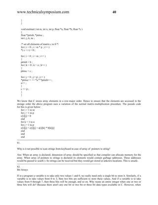 www.technicalsymposium.com                                                                     40

   }
   }

   void mulmat ( int m, int n, int p, float *a, float *b, float *c )
   {
   float *ptrtob, *ptrtoc ;
   int i, j, k, nc ;

   /* set all elements of matrix c to 0 */
   for ( i = 0 ; i < m * p ; i++ )
   *( c + i ) = 0 ;

   for ( i = 0 ; i < m ; i++ )
   {
   ptrtob = b ;
   for ( k = 0 ; k < n ; k++ )
   {
   ptrtoc = c ;

   for ( j = 0 ; j < p ; j++ )
   *ptrtoc++ += *a * *ptrtob++ ;
   a++ ;
   }
   c += p ;
   }
   }

We know that C stores array elements in a row-major order. Hence to ensure that the elements are accessed in the
storage order the above program uses a variation of the normal matrix-multiplication procedure. The pseudo code
for this is given below:
     for i = 1 to m
     for j = 1 to p
     c[i][j] = 0
     end
     for k = 1 to n
     for j = 1 to p
     c[i][j] = c[i][j] + a[i][k] * b[k][j]
     end
     end
     end
-------------------------------------------------------------------------------------------------
81.

Why is it not possible to scan strings from keyboard in case of array of pointers to string?

Ans: When an array is declared, dimension of array should be specified so that compiler can allocate memory for the
array. When array of pointers to strings is declared its elements would contain garbage addresses. These addresses
would be passed to scanf( ). So strings can be received but they would get stored at unkown locations. This is unsafe.
-------------------------------------------------------------------------------------------------
82.
Bit Arrays

If in a program a variable is to take only two values 1 and 0, we really need only a single bit to store it. Similarly, if a
variable is to take values from 0 to 3, then two bits are sufficient to store these values. And if a variable is to take
values from 0 through 7, then three bits will be enough, and so on. Why waste an entire integer when one or two or
three bits will do? Because there aren't any one bit or two bit or three bit data types available in C. However, when
 