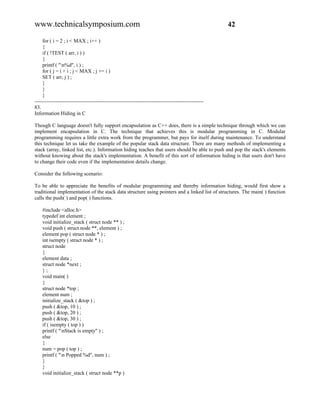 www.technicalsymposium.com                                                                          42

     for ( i = 2 ; i < MAX ; i++ )
     {
     if ( !TEST ( arr, i ) )
     {
     printf ( "n%d", i ) ;
     for ( j = i + i ; j < MAX ; j += i )
     SET ( arr, j ) ;
     }
     }
     }
-------------------------------------------------------------------------------------------------
83.
Information Hiding in C

Though C language doesn't fully support encapsulation as C++ does, there is a simple technique through which we can
implement encapsulation in C. The technique that achieves this is modular programming in C. Modular
programming requires a little extra work from the programmer, but pays for itself during maintenance. To understand
this technique let us take the example of the popular stack data structure. There are many methods of implementing a
stack (array, linked list, etc.). Information hiding teaches that users should be able to push and pop the stack's elements
without knowing about the stack's implementation. A benefit of this sort of information hiding is that users don't have
to change their code even if the implementation details change.

Consider the following scenario:

To be able to appreciate the benefits of modular programming and thereby information hiding, would first show a
traditional implementation of the stack data structure using pointers and a linked list of structures. The main( ) function
calls the push( ) and pop( ) functions.

    #include <alloc.h>
    typedef int element ;
    void initialize_stack ( struct node ** ) ;
    void push ( struct node **, element ) ;
    element pop ( struct node * ) ;
    int isempty ( struct node * ) ;
    struct node
    {
    element data ;
    struct node *next ;
    };
    void main( )
    {
    struct node *top ;
    element num ;
    initialize_stack ( &top ) ;
    push ( &top, 10 ) ;
    push ( &top, 20 ) ;
    push ( &top, 30 ) ;
    if ( isempty ( top ) )
    printf ( "nStack is empty" ) ;
    else
    {
    num = pop ( top ) ;
    printf ( "n Popped %d", num ) ;
    }
    }
    void initialize_stack ( struct node **p )
 