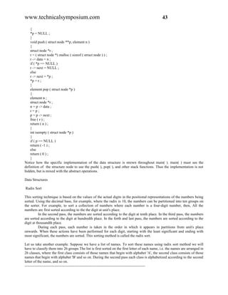 www.technicalsymposium.com                                                                       43

    {
    *p = NULL ;
    }
    void push ( struct node **p, element n )
    {
    struct node *r ;
    r = ( struct node *) malloc ( sizeof ( struct node ) ) ;
    r -> data = n ;
    if ( *p == NULL )
    r -> next = NULL ;
    else
    r -> next = *p ;
    *p = r ;
    }
    element pop ( struct node *p )
    {
    element n ;
    struct node *r ;
    n = p -> data ;
    r=p;
    p = p -> next ;
    free ( r ) ;
    return ( n ) ;
    }
    int isempty ( struct node *p )
    {
    if ( p == NULL )
    return ( -1 ) ;
    else
    return ( 0 ) ;
    }
Notice how the specific implementation of the data structure is strewn throughout main( ). main( ) must see the
definition of the structure node to use the push( ), pop( ), and other stack functions. Thus the implementation is not
hidden, but is mixed with the abstract operations.

Data Structures

Radix Sort

This sorting technique is based on the values of the actual digits in the positional representations of the numbers being
sorted. Using the decimal base, for example, where the radix is 10, the numbers can be partitioned into ten groups on
the sorter. For example, to sort a collection of numbers where each number is a four-digit number, then, All the
numbers are first sorted according to the the digit at unit's place.
           In the second pass, the numbers are sorted according to the digit at tenth place. In the third pass, the numbers
are sorted according to the digit at hundredth place. In the forth and last pass, the numbers are sorted according to the
digit at thousandth place.
           During each pass, each number is taken in the order in which it appears in partitions from unit's place
onwards. When these actions have been performed for each digit, starting with the least significant and ending with
most significant, the numbers are sorted. This sorting method is called the radix sort.

Let us take another example. Suppose we have a list of names. To sort these names using radix sort method we will
have to classify them into 26 groups The list is first sorted on the first letter of each name, i.e. the names are arranged in
26 classes, where the first class consists of those names that begin with alphabet 'A', the second class consists of those
names that begin with alphabet 'B' and so on. During the second pass each class is alphabetized according to the second
letter of the name, and so on.
-------------------------------------------------------------------------------------------------
 