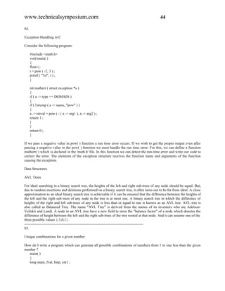 www.technicalsymposium.com                                                                    44

84.

Exception Handling in C

Consider the following program:

      #include <math.h>
      void main( )
      {
      float i ;
      i = pow ( -2, 3 ) ;
      printf ( "%f", i ) ;
      }

      int matherr ( struct exception *a )
      {
      if ( a -> type == DOMAIN )
      {
      if ( !strcmp ( a -> name, "pow" ) )
      {
      a -> retval = pow ( - ( a -> arg1 ), a -> arg2 ) ;
      return 1 ;
      }
      }
      return 0 ;
      }

If we pass a negative value in pow( ) function a run time error occurs. If we wish to get the proper output even after
passing a negative value in the pow( ) function we must handle the run time error. For this, we can define a function
matherr( ) which is declared in the 'math.h' file. In this function we can detect the run-time error and write our code to
correct the error. The elements of the exception structure receives the function name and arguments of the function
causing the exception.

Data Structures

AVL Trees

For ideal searching in a binary search tree, the heights of the left and right sub-trees of any node should be equal. But,
due to random insertions and deletions performed on a binary search tree, it often turns out to be far from ideal. A close
approximation to an ideal binary search tree is achievable if it can be ensured that the difference between the heights of
the left and the right sub trees of any node in the tree is at most one. A binary search tree in which the difference of
heights of the right and left sub-trees of any node is less than or equal to one is known as an AVL tree. AVL tree is
also called as Balanced Tree. The name "AVL Tree" is derived from the names of its inventors who are Adelson-
Veilskii and Landi. A node in an AVL tree have a new field to store the "balance factor" of a node which denotes the
difference of height between the left and the right sub-trees of the tree rooted at that node. And it can assume one of the
three possible values {-1,0,1}.
-------------------------------------------------------------------------------------------------
85.

Unique combinations for a given number

How do I write a program which can generate all possible combinations of numbers from 1 to one less than the given
number ?
   main( )
   {
   long steps, fval, bstp, cnt1 ;
 
