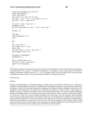 www.technicalsymposium.com                                                                      45

    int num, unit, box[2][13], cnt2, cnt3, cnt4 ;
    printf ( "Enter Number " ) ;
    scanf ( "%d", &num ) ;
    num = num < 1 ? 1 : num > 12 ? 12 : num ;
    for ( steps = 1, cnt1 = 2 ; cnt1 <= num ; steps *= cnt1++ ) ;
    for ( cnt1 = 1 ; cnt1 <= steps ; cnt1++ )
    {
    for ( cnt2 = 1 ; cnt2 <= num ; cnt2++ )
    box[0][cnt2] = cnt2 ;
    for ( fval = steps, bstp = cnt1, cnt2 = 1 ; cnt2 <= num ; cnt2++ )
    {
    if ( bstp == 0 )
    {
    cnt4=num ;
    while ( box[0][cnt4] == 0 )
    cnt4-- ;
    }
    else
    {
    fval /= num - cnt2 + 1 ;
    unit = ( bstp + fval - 1 ) / fval ;
    bstp %= fval ;
    for ( cnt4 = 0, cnt3 = 1 ; cnt3 <= unit ; cnt3++ )
    while ( box[0][++cnt4] == 0 ) ;
    }
    box[1][cnt2] = box[0][cnt4] ;
    box[0][cnt4] = 0 ;
    }
    printf ( "nSeq.No.%ld:", cnt1 ) ;
    for ( cnt2 = 1 ; cnt2 <= num ; cnt2++ )
    printf ( " %d", box[1][cnt2] ) ;
    }
    }
This program computes the total number of steps. But instead of entering into the loop of the first and last combination
to be generated it uses a loop of 1 to number of combinations. For example, in case of input being 5 the number of
possible combinations would be factorial 5, i.e. 120. The program suffers from the limitation that it cannot generate
combinations for input beyond 12 since a long int cannot handle the resulting combinations.

Data Structures

Hashing...

Hashing or hash addressing is a searching technique. Usually, search of an element is carried out via a sequence of
comparisons. Hashing differs from this as it is independent of the number of elements n in the collection of data. Here,
the address or location of an element is obtained by computing some arithmetic function. Hashing is usually used in file
management. The general idea is of using the key to determine the address of a record. For this, a function fun( ) is
applied to each key, called the hash function. Some of the popular hash functions are: 'Division' method, 'Midsquare'
method, and 'Folding' method. Two records cannot occupy the same position. Such a situation is called a hash collision
or a hash clash. There are two basic methods of dealing with a hash clash. The first technique, called rehashing,
involves using secondary hash function on the hash key of the item. The rehash function is applied successively until an
empty position is found where the item can be inserted. If the hash position of the item is found to be occupied during a
search, the rehash function is again used to locate the item. The second technique, called chaining, builds a linked
list of all items whose keys hash to the same values. During search, this short linked list is traversed sequentially for the
desired key. This technique involves adding an extra link field to each table position.
-------------------------------------------------------------------------------------------------
 