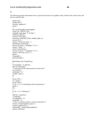 www.technicalsymposium.com                                                               46

86.

The following program demonstrates how to get input from the user in graphics mode, echoed in the current colors and
font size and font style.

      #define ON 1
      #define OFF 0
      #include <graphics.h>
      main( )
      {
      char nameString[80], ageString[80] ;
      int age, gd = DETECT, gm ;
      initgraph ( &gd, &gm, "c:tcbgi" ) ;
      setbkcolor ( BLUE ) ;
      setcolor ( YELLOW ) ;
      settextstyle ( GOTHIC_FONT, HORIZ_DIR, 0 ) ;
      moveto ( 0, 0 ) ;
      outtext ( "Enter your name: " ) ;
      getGrString ( nameString ) ;
      moveto ( 0, gety( ) + textheight ( "A" ) ) ;
      outtext ( "Name: " ) ;
      outtext ( nameString ) ;
      moveto ( 0, gety( ) + textheight ( "A" ) ) ;
      outtext ( "Press key to exit! " ) ;
      getch( ) ;
      closegraph( ) ;
      restorecrtmode( ) ;
      }
      getGrString ( char *inputString )
      {
      int stringIndex = 0, oldColor ;
      char ch, outString[2] ;
      /* xVal will store the screen position for each char */
      int xVal[255] ;
      outString[1] = 0 ;
      xVal[0] = getx( ) ;
      do
      {
      cursor ( ON ) ;
      ch = getch( ) ;
      cursor ( OFF ) ;
      if ( ch == 0 ) /* avoid dealing with all special keys */
      getch( ) ;
      else
      {
      if ( ch == 8 ) /* backspace */
      {
      oldColor = getcolor( ) ;
      --stringIndex ;
      if ( stringIndex < 0 )
      stringIndex = 0 ;
      /* move to ( old horz position, current vert position ) */
      moveto ( xVal[stringIndex], gety( ) ) ;
      setcolor ( getbkcolor( ) ) ;
      outString[0] = inputString[stringIndex] ;
      outtext ( outString ) ;
 