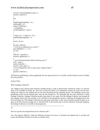 www.technicalsymposium.com                                                                    47

    moveto ( xVal [stringIndex], gety( ) ) ;
    setcolor ( oldColor ) ;
    }
    else
    {
    inputString[stringIndex] = ch ;
    outString[0] = ch ;
    outtext ( outString ) ;
    ++stringIndex ;
    xVal[stringIndex] = getx( ) ;
    }
    }
    } while ( ch != 13 && ch != 10 ) ;
    inputString[stringIndex] = 0 ;
    }
    cursor ( int on )
    {
    int curX, oldColor ;
    /* we'll use an underscore as a cursor */
    char uBarStr[2] = { '_', 0 } ;
    if ( !on )
    {
    oldColor = getcolor( ) ;
    setcolor ( getbkcolor( ) ) ;
    }
    /* save horizontal position before drawing cursor */
    curX = getx( ) ;
    outtext ( uBarStr ) ;
    moveto ( curX, gety( ) ) ;
    /* if we changed the color to erase cursor, change it back */
    if ( !on )
    setcolor ( oldColor ) ;
    }
The function getGrString( ) echoes graphically the user input and stores it in a buffer, and the function cursor( ) handles
the cursor position.

System Utility

What is garbage collection?

Ans: Suppose some memory space becomes reusable because a node is released from a linked list. Hence, we want the
space to be available for future use. One way to bring this about is to immediately reinsert the space into the free-
storage list. However, this method may be too time-consuming for the operating system. The operating system may
periodically collect all the deleted space onto the free-storage list. The technique that does this collection is called
Garbage Collection. Garbage Collection usually takes place in two steps: First the Garbage Collector runs through all
lists, tagging whose cells are currently in use, and then it runs through the memory, collecting all untagged space onto
the free-storage list. The Garbage Collection may take place when there is only some minimum amount of space or no
space at all left in the free-storage list, or when the CPU is idle and has time to do the collection. Generally speaking,
the Garbage Collection is invisible to the programmer.
-------------------------------------------------------------------------------------------------
87.

How do I get the time elapsed between two function calls ?

Ans: The function difftime( ) finds the difference between two times. It calculates the elapsed time in seconds and
returns the difference between two times as a double value.
 