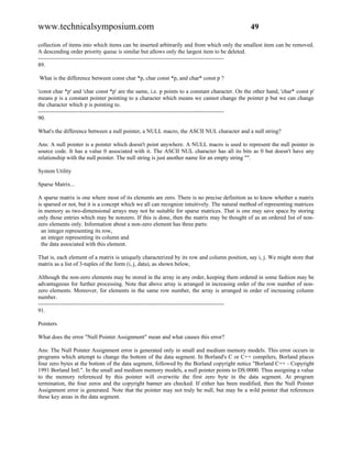 www.technicalsymposium.com                                                                    49

collection of items into which items can be inserted arbitrarily and from which only the smallest item can be removed.
A descending order priority queue is similar but allows only the largest item to be deleted.
-------------------------------------------------------------------------------------------------
89.

What is the difference between const char *p, char const *p, and char* const p ?

'const char *p' and 'char const *p' are the same, i.e. p points to a constant character. On the other hand, 'char* const p'
means p is a constant pointer pointing to a character which means we cannot change the pointer p but we can change
the character which p is pointing to.
-------------------------------------------------------------------------------------------------
90.

What's the difference between a null pointer, a NULL macro, the ASCII NUL character and a null string?

Ans: A null pointer is a pointer which doesn't point anywhere. A NULL macro is used to represent the null pointer in
source code. It has a value 0 associated with it. The ASCII NUL character has all its bits as 0 but doesn't have any
relationship with the null pointer. The null string is just another name for an empty string "".

System Utility

Sparse Matrix...

A sparse matrix is one where most of its elements are zero. There is no precise definition as to know whether a matrix
is sparsed or not, but it is a concept which we all can recognize intuitively. The natural method of representing matrices
in memory as two-dimensional arrays may not be suitable for sparse matrices. That is one may save space by storing
only those entries which may be nonzero. If this is done, then the matrix may be thought of as an ordered list of non-
zero elements only. Information about a non-zero element has three parts:
  an integer representing its row,
  an integer representing its column and
  the data associated with this element.

That is, each element of a matrix is uniquely characterized by its row and column position, say i, j. We might store that
matrix as a list of 3-tuples of the form (i, j, data), as shown below,

Although the non-zero elements may be stored in the array in any order, keeping them ordered in some fashion may be
advantageous for further processing. Note that above array is arranged in increasing order of the row number of non-
zero elements. Moreover, for elements in the same row number, the array is arranged in order of increasing column
number.
-------------------------------------------------------------------------------------------------
91.

Pointers

What does the error "Null Pointer Assignment" mean and what causes this error?

Ans: The Null Pointer Assignment error is generated only in small and medium memory models. This error occurs in
programs which attempt to change the bottom of the data segment. In Borland's C or C++ compilers, Borland places
four zero bytes at the bottom of the data segment, followed by the Borland copyright notice "Borland C++ - Copyright
1991 Borland Intl.". In the small and medium memory models, a null pointer points to DS:0000. Thus assigning a value
to the memory referenced by this pointer will overwrite the first zero byte in the data segment. At program
termination, the four zeros and the copyright banner are checked. If either has been modified, then the Null Pointer
Assignment error is generated. Note that the pointer may not truly be null, but may be a wild pointer that references
these key areas in the data segment.
 