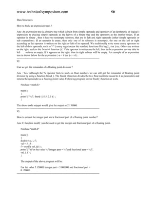 www.technicalsymposium.com                                                                          50

Data Structures

How to build an expression trees ?

Ans: An expression tree is a binary tree which is built from simple operands and operators of an (arithmetic or logical )
expression by placing simple operands as the leaves of a binary tree and the operators as the interior nodes. If an
operator is binary , then it has two nonempty subtrees, that are its left and right operands (either simple operands or
sub expressions). If an operator is unary, then only one of its subtrees is nonempty, the one on the left or right
according as the operator is written on the right or left of its operand. We traditionally write some unary operators to
the left of their operands, such as "-" ( unary negation) or the standard functions like log( ), sin( ) etc. Others are written
on the right, such as the factorial function ()!. If the operator is written on the left, then in the expression tree we take its
left      subtree as empty. If it appears on the right, then its right subtree will be empty. An example of an expression
tree is shown below for the expression ( -a < b ) or ( c + d ) .
-------------------------------------------------------------------------------------------------
92.

Can we get the remainder of a floating point division ?

Ans : Yes. Although the % operator fails to work on float numbers we can still get the remainder of floating point
division by using a function fmod( ). The fmod( ) function divides the two float numbers passed to it as parameters and
returns the remainder as a floating-point value. Following program shows fmod( ) function at work.

    #include <math.h>

    main( )
    {
    printf ( "%f", fmod ( 5.15, 3.0 ) ) ;
    }

The above code snippet would give the output as 2.150000.
-------------------------------------------------------------------------------------------------
93.

How to extract the integer part and a fractional part of a floating point number?

Ans: C function modf( ) can be used to get the integer and fractional part of a floating point.

    #include "math.h"

    main( )
    {
    double val, i, f ;
    val = 5.15 ;
    f = modf ( val, &i ) ;
    printf ( "nFor the value %f integer part = %f and fractional part = %f",
    val, i, f ) ;
    }

    The output of the above program will be:

     For the value 5.150000 integer part = 5.000000 and fractional part =
     0.150000
-------------------------------------------------------------------------------------------------
 