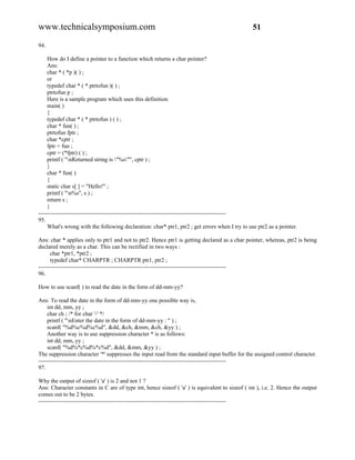 www.technicalsymposium.com                                                                      51

94.

     How do I define a pointer to a function which returns a char pointer?
     Ans:
     char * ( *p )( ) ;
     or
     typedef char * ( * ptrtofun )( ) ;
     ptrtofun p ;
     Here is a sample program which uses this definition.
     main( )
     {
     typedef char * ( * ptrtofun ) ( ) ;
     char * fun( ) ;
     ptrtofun fptr ;
     char *cptr ;
     fptr = fun ;
     cptr = (*fptr) ( ) ;
     printf ( "nReturned string is "%s"", cptr ) ;
     }
     char * fun( )
     {
     static char s[ ] = "Hello!" ;
     printf ( "n%s", s ) ;
     return s ;
     }
-------------------------------------------------------------------------------------------------
95.
     What's wrong with the following declaration: char* ptr1, ptr2 ; get errors when I try to use ptr2 as a pointer.

Ans: char * applies only to ptr1 and not to ptr2. Hence ptr1 is getting declared as a char pointer, whereas, ptr2 is being
declared merely as a char. This can be rectified in two ways :
      char *ptr1, *ptr2 ;
      typedef char* CHARPTR ; CHARPTR ptr1, ptr2 ;
-------------------------------------------------------------------------------------------------
96.

How to use scanf( ) to read the date in the form of dd-mm-yy?

Ans: To read the date in the form of dd-mm-yy one possible way is,
     int dd, mm, yy ;
     char ch ; /* for char '-' */
     printf ( "nEnter the date in the form of dd-mm-yy : " ) ;
     scanf( "%d%c%d%c%d", &dd, &ch, &mm, &ch, &yy ) ;
     Another way is to use suppression character * is as follows:
     int dd, mm, yy ;
     scanf( "%d%*c%d%*c%d", &dd, &mm, &yy ) ;
The suppression character '*' suppresses the input read from the standard input buffer for the assigned control character.
-------------------------------------------------------------------------------------------------
97.

Why the output of sizeof ( 'a' ) is 2 and not 1 ?
Ans: Character constants in C are of type int, hence sizeof ( 'a' ) is equivalent to sizeof ( int ), i.e. 2. Hence the output
comes out to be 2 bytes.
-------------------------------------------------------------------------------------------------
 