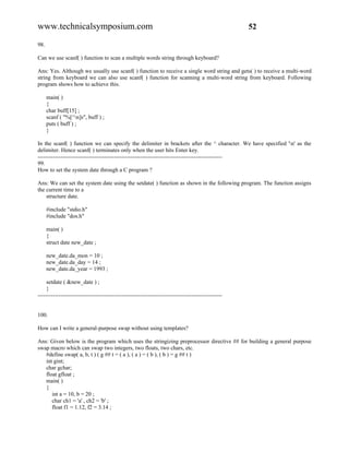 www.technicalsymposium.com                                                                          52

98.

Can we use scanf( ) function to scan a multiple words string through keyboard?

Ans: Yes. Although we usually use scanf( ) function to receive a single word string and gets( ) to receive a multi-word
string from keyboard we can also use scanf( ) function for scanning a multi-word string from keyboard. Following
program shows how to achieve this.

      main( )
      {
      char buff[15] ;
      scanf ( "%[^n]s", buff ) ;
      puts ( buff ) ;
      }

In the scanf( ) function we can specify the delimiter in brackets after the ^ character. We have specified 'n' as the
delimiter. Hence scanf( ) terminates only when the user hits Enter key.
-------------------------------------------------------------------------------------------------
99.
How to set the system date through a C program ?

Ans: We can set the system date using the setdate( ) function as shown in the following program. The function assigns
the current time to a
    structure date.

      #include "stdio.h"
      #include "dos.h"

      main( )
      {
      struct date new_date ;

      new_date.da_mon = 10 ;
      new_date.da_day = 14 ;
      new_date.da_year = 1993 ;

     setdate ( &new_date ) ;
     }
-------------------------------------------------------------------------------------------------


100.

How can I write a general-purpose swap without using templates?

Ans: Given below is the program which uses the stringizing preprocessor directive ## for building a general purpose
swap macro which can swap two integers, two floats, two chars, etc.
   #define swap( a, b, t ) ( g ## t = ( a ), ( a ) = ( b ), ( b ) = g ## t )
   int gint;
   char gchar;
   float gfloat ;
   main( )
   {
      int a = 10, b = 20 ;
      char ch1 = 'a' , ch2 = 'b' ;
      float f1 = 1.12, f2 = 3.14 ;
 