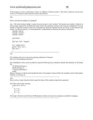 www.technicalsymposium.com                                                                          55

In this program we have used function ctime( ) in addition to function stime( ). The ctime( ) function converts time
value to a 26-character long string that contains date and time.
-------------------------------------------------------------------------------------------------
106.

How to use function strdup( ) in a program?

Ans : The string function strdup( ) copies the given string to a new location. The function uses malloc( ) function to
allocate space required for the duplicated string. It takes one argument a pointer to the string to be duplicated. The total
number of characters present in the given string plus one bytes get allocated for the new string. As this function uses
malloc( ) to allocate memory, it is the programmer’s responsibility to deallocate the memory using free( ).
    #include <stdio.h>
    #include <string.h>
    #include <alloc.h>

    void main( )
    {
    char *str1, *str2 = "double";

     str1 = strdup ( str2 ) ;
     printf ( "%sn", str1 ) ;
     free ( str1 ) ;
     }
-------------------------------------------------------------------------------------------------
107.

On including a file twice I get errors reporting redefinition of function.
How can I avoid duplicate inclusion?

Ans: Redefinition errors can be avoided by using the following macro definition. Include this definition in the header
file.
     #if !defined filename_h
     #define filename_h
     /* function definitions */
     #endif
Replace filename_h with the actual header file name. For example, if name of file to be included is 'goto.h' then replace
filename_h with 'goto_h'.
-------------------------------------------------------------------------------------------------
108.
How to write a swap( ) function which swaps the values of the variables using bitwise operators.

Ans: Here is the swap( ) function.
     swap ( int *x, int *y )
     {
        *x ^= *y ;
        *y ^= *x ;
        *x ^= *y ;
     }
The swap( ) function uses the bitwise XOR operator and does not require any temporary variable for swapping.
-------------------------------------------------------------------------------------------------
 