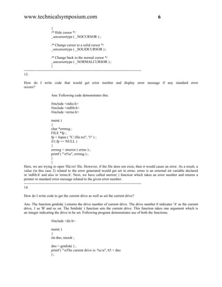 www.technicalsymposium.com                                                                          6

                      {
                      /* Hide cursor */
                      _setcursortype ( _NOCURSOR ) ;

                      /* Change cursor to a solid cursor */
                      _setcursortype ( _SOLIDCURSOR ) ;

                       /* Change back to the normal cursor */
                       _setcursortype ( _NORMALCURSOR ) ;
                       }
-------------------------------------------------------------------------------------------------
13.

How do I write code that would get error number and display error message if any standard error
occurs?

                      Ans: Following code demonstrates this.

                      #include <stdio.h>
                      #include <stdlib.h>
                      #include <errno.h>

                       main( )
                       {
                       char *errmsg ;
                       FILE *fp ;
                       fp = fopen ( "C:file.txt", "r" ) ;
                       if ( fp == NULL )
                       {
                       errmsg = strerror ( errno ) ;
                       printf ( "n%s", errmsg ) ;
                       }
                       }
Here, we are trying to open 'file.txt' file. However, if the file does not exist, then it would cause an error. As a result, a
value (in this case 2) related to the error generated would get set in errno. errno is an external int variable declared
in 'stdlib.h' and also in 'errno.h'. Next, we have called sterror( ) function which takes an error number and returns a
pointer to standard error message related to the given error number.
-------------------------------------------------------------------------------------------------
14.

How do I write code to get the current drive as well as set the current drive?

Ans: The function getdisk( ) returns the drive number of current drive. The drive number 0 indicates 'A' as the current
drive, 1 as 'B' and so on. The Setdisk( ) function sets the current drive. This function takes one argument which is
an integer indicating the drive to be set. Following program demonstrates use of both the functions.

                      #include <dir.h>

                      main( )
                      {
                      int dno, maxdr ;

                      dno = getdisk( ) ;
                      printf ( "nThe current drive is: %cn", 65 + dno
                      );
 