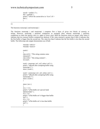 www.technicalsymposium.com                                                                          7

                       maxdr = setdisk ( 3 ) ;
                       dno = getdisk( ) ;
                       printf ( "nNow the current drive is: %cn", 65 +
                       dno ) ;
                       }
-------------------------------------------------------------------------------------------------
15.

The functions memcmp( ) and memicmp( )

The functions memcmp( ) and memicmp( ) compares first n bytes of given two blocks of memory or
strings. However, memcmp( ) performs comparison as unsigned chars whereas memicmp( ) performs
comparison as chars but ignores case (i.e. upper or lower case). Both the functions return an integer value where 0
indicates that two memory buffers compared are identical. If the value returned is greater than 0 then it indicates that
the first buffer is bigger than the second one. The value less than 0 indicate that the first buffer is less than the second
buffer. The following code snippet demonstrates use of both

                      #include <stdio.h>
                      #include <mem.h>

                      main( )
                      {
                      char str1[] = "This string contains some
                      characters" ;
                      char str2[] = "this string contains" ;
                      int result ;

                      result = memcmp ( str1, str2, strlen ( str2 ) ) ;
                      printf ( "nResult after comapring buffer using
                      memcmp( )" ) ;
                      show ( result ) ;

                      result = memicmp ( str1, str2, strlen ( str2 ) ) ;
                      printf ( "nResult after comapring buffer using
                      memicmp( )" ) ;
                      show ( result ) ;
                      }

                       show ( int r )
                       {
                       if ( r == 0 )
                       printf ( "nThe buffer str1 and str2 hold
                       identical data" ) ;
                       if ( r > 0 )
                       printf ( "nThe buffer str1 is bigger than buffer
                       str2" ) ;
                       if ( r < 0 )
                       printf ( "nThe buffer str1 is less than buffer
                       str2" ) ;
                       }
-------------------------------------------------------------------------------------------------
 