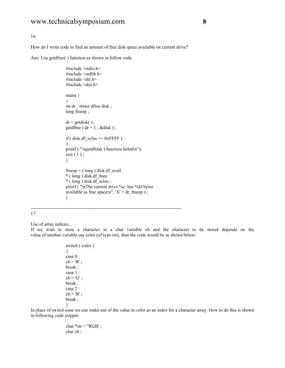 www.technicalsymposium.com                                                                          8

16.

How do I write code to find an amount of free disk space available on current drive?

Ans: Use getdfree( ) function as shown in follow code.

                      #include <stdio.h>
                      #include <stdlib.h>
                      #include <dir.h>
                      #include <dos.h>

                      main( )
                      {
                      int dr ; struct dfree disk ;
                      long freesp ;

                      dr = getdisk( ) ;
                      getdfree ( dr + 1 , &disk ) ;

                      if ( disk.df_sclus == 0xFFFF )
                      {
                      printf ( "ngetdfree( ) function failedn");
                      exit ( 1 ) ;
                      }

                      freesp = ( long ) disk.df_avail
                      * ( long ) disk.df_bsec
                      * ( long ) disk.df_sclus ;
                      printf ( "nThe current drive %c: has %ld bytes
                      available as free spacen", 'A' + dr, freesp ) ;
                      }

-------------------------------------------------------------------------------------------------
17.

Use of array indices...
If we wish to store a character in a char variable ch and the character to be stored depends on the
value of another variable say color (of type int), then the code would be as shown below:

                   switch ( color )
                   {
                   case 0 :
                   ch = 'R' ;
                   break ;
                   case 1 :
                   ch = 'G' ;
                   break ;
                   case 2 :
                   ch = 'B' ;
                   break ;
                   }
In place of switch-case we can make use of the value in color as an index for a character array. How to do this is shown
in following code snippet.

                      char *str = "RGB' ;
                      char ch ;
 