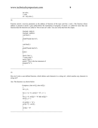 www.technicalsymposium.com                                                                          9

                       int color ;
                       // code
                       ch = str[ color ] ;
-------------------------------------------------------------------------------------------------
18.

Function atexit( ) recevies parameter as the address of function of the type void fun ( void ). The function whose
address is passed to atexit( ) gets called before the termination of program. If atexit( ) is called for more than one
function then the functions are called in "first in last out" order. You can verify that from the output.

                      #include <stdio.h>
                      #include <stdlib.h>
                      void fun1( )
                      {
                      printf("Inside fun1n");
                      }

                     void fun2( )
                     {
                     printf("Inside fun2n");
                     }
                     main( )
                     {
                     atexit ( fun1 ) ;
                     /* some code */
                     atexit ( fun2 ) ;
                     printf ( "This is the last statement of
                     program?n" );
                     }

-------------------------------------------------------------------------------------------------

19.

How do I write a user-defined function, which deletes each character in a string str1, which matches any character in
string str2?

Ans: The function is as shown below:

                     Compress ( char str1[], char str2[] )
                     {
                     int i, j, k ;

                       for ( i = k = 0 ; str1[i] != ‘0’ ; i++ )
                       {
                       for ( j = 0 ; str2[j] != ‘0’ && str2[j] !=
                       str1[i] ; j++ )
                            ;
                       if ( str2[j] == ‘0’ )
                       str1[k++] = str1[I] ;
                       }
                       str1[k] = ‘0’
                       }
-------------------------------------------------------------------------------------------------
 
