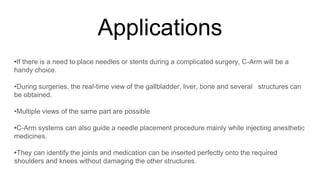 Applications
•If there is a need to place needles or stents during a complicated surgery, C-Arm will be a
handy choice.
•During surgeries, the real-time view of the gallbladder, liver, bone and several structures can
be obtained.
•Multiple views of the same part are possible
•C-Arm systems can also guide a needle placement procedure mainly while injecting anesthetic
medicines.
•They can identify the joints and medication can be inserted perfectly onto the required
shoulders and knees without damaging the other structures.
 