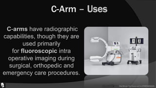 One Minute One Equipment by ATHEENAPADIAN
C-Arm – Uses
C-arms have radiographic
capabilities, though they are
used primarily
for fluoroscopic intra
operative imaging during
surgical, orthopedic and
emergency care procedures.
 