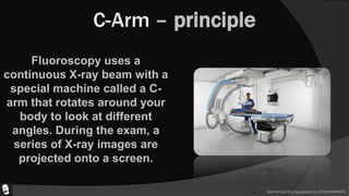 One Minute One Equipment by ATHEENAPADIAN
C-Arm – principle
Fluoroscopy uses a
continuous X-ray beam with a
special machine called a C-
arm that rotates around your
body to look at different
angles. During the exam, a
series of X-ray images are
projected onto a screen.
 