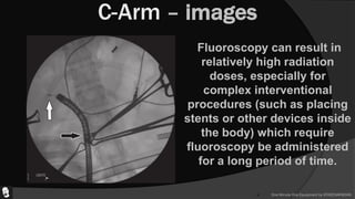  One Minute One Equipment by ATHEENAPADIAN
C-Arm – images
Fluoroscopy can result in
relatively high radiation
doses, especially for
complex interventional
procedures (such as placing
stents or other devices inside
the body) which require
fluoroscopy be administered
for a long period of time.
 