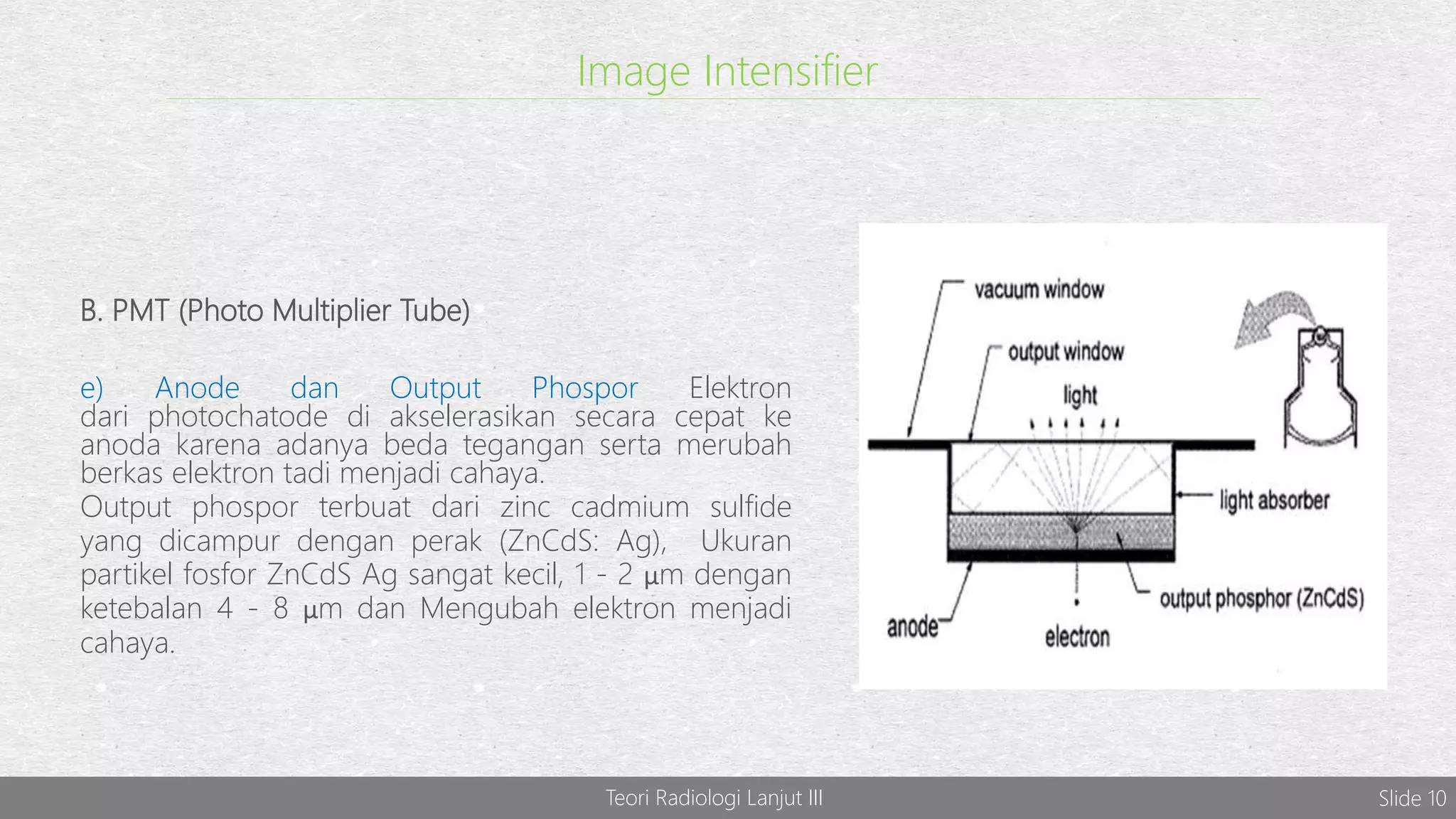 Image Intensifier
B. PMT (Photo Multiplier Tube)
e) Anode dan Output Phospor Elektron
dari photochatode di akselerasikan secara cepat ke
anoda karena adanya beda tegangan serta merubah
berkas elektron tadi menjadi cahaya.
Output phospor terbuat dari zinc cadmium sulfide
yang dicampur dengan perak (ZnCdS: Ag), Ukuran
partikel fosfor ZnCdS Ag sangat kecil, 1 - 2 μm dengan
ketebalan 4 - 8 μm dan Mengubah elektron menjadi
cahaya.
Teori Radiologi Lanjut III Slide 10
 