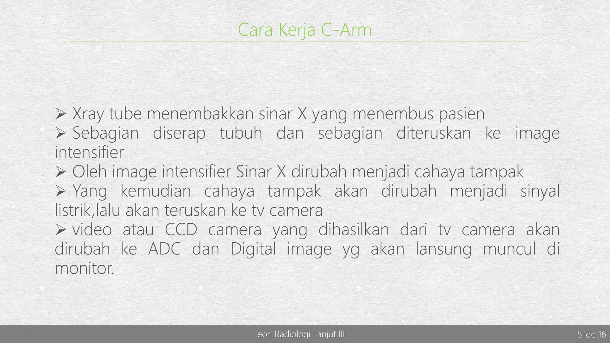Teori Radiologi Lanjut III Slide 16
Cara Kerja C-Arm
 Xray tube menembakkan sinar X yang menembus pasien
 Sebagian diserap tubuh dan sebagian diteruskan ke image
intensifier
 Oleh image intensifier Sinar X dirubah menjadi cahaya tampak
 Yang kemudian cahaya tampak akan dirubah menjadi sinyal
listrik,lalu akan teruskan ke tv camera
 video atau CCD camera yang dihasilkan dari tv camera akan
dirubah ke ADC dan Digital image yg akan lansung muncul di
monitor.
 