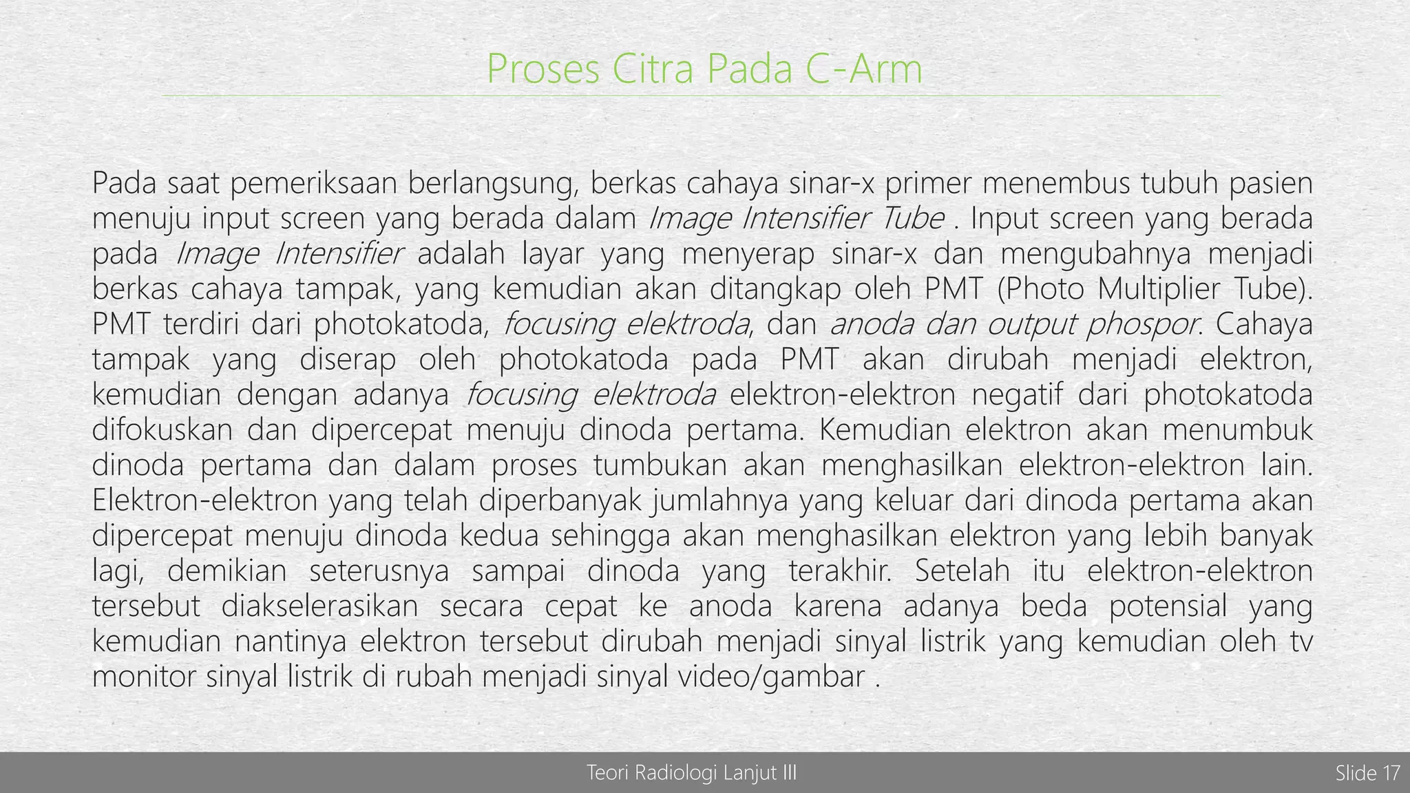 Teori Radiologi Lanjut III Slide 17
Proses Citra Pada C-Arm
Pada saat pemeriksaan berlangsung, berkas cahaya sinar-x primer menembus tubuh pasien
menuju input screen yang berada dalam Image Intensifier Tube . Input screen yang berada
pada Image Intensifier adalah layar yang menyerap sinar-x dan mengubahnya menjadi
berkas cahaya tampak, yang kemudian akan ditangkap oleh PMT (Photo Multiplier Tube).
PMT terdiri dari photokatoda, focusing elektroda, dan anoda dan output phospor. Cahaya
tampak yang diserap oleh photokatoda pada PMT akan dirubah menjadi elektron,
kemudian dengan adanya focusing elektroda elektron-elektron negatif dari photokatoda
difokuskan dan dipercepat menuju dinoda pertama. Kemudian elektron akan menumbuk
dinoda pertama dan dalam proses tumbukan akan menghasilkan elektron-elektron lain.
Elektron-elektron yang telah diperbanyak jumlahnya yang keluar dari dinoda pertama akan
dipercepat menuju dinoda kedua sehingga akan menghasilkan elektron yang lebih banyak
lagi, demikian seterusnya sampai dinoda yang terakhir. Setelah itu elektron-elektron
tersebut diakselerasikan secara cepat ke anoda karena adanya beda potensial yang
kemudian nantinya elektron tersebut dirubah menjadi sinyal listrik yang kemudian oleh tv
monitor sinyal listrik di rubah menjadi sinyal video/gambar .
 