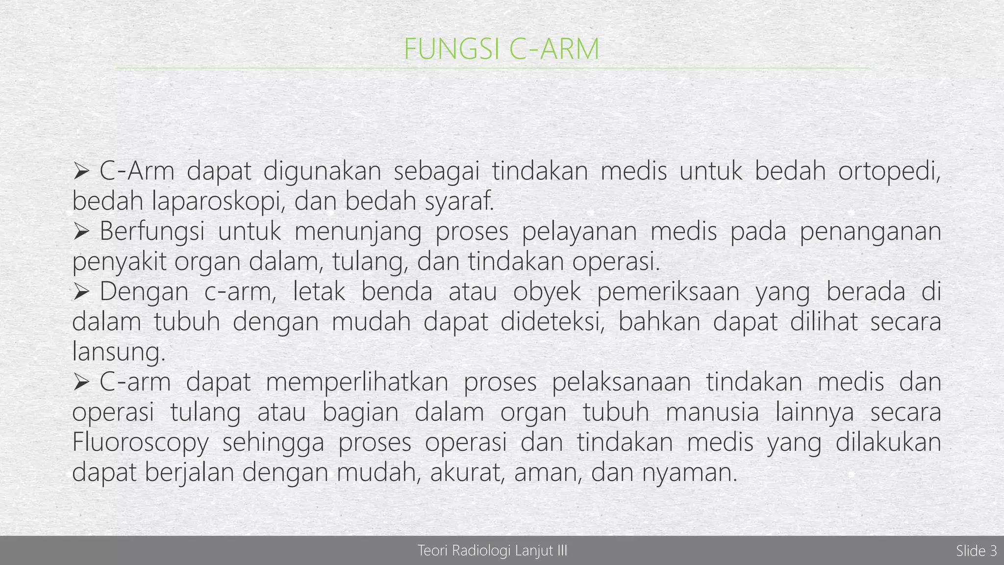 FUNGSI C-ARM
 C-Arm dapat digunakan sebagai tindakan medis untuk bedah ortopedi,
bedah laparoskopi, dan bedah syaraf.
 Berfungsi untuk menunjang proses pelayanan medis pada penanganan
penyakit organ dalam, tulang, dan tindakan operasi.
 Dengan c-arm, letak benda atau obyek pemeriksaan yang berada di
dalam tubuh dengan mudah dapat dideteksi, bahkan dapat dilihat secara
lansung.
 C-arm dapat memperlihatkan proses pelaksanaan tindakan medis dan
operasi tulang atau bagian dalam organ tubuh manusia lainnya secara
Fluoroscopy sehingga proses operasi dan tindakan medis yang dilakukan
dapat berjalan dengan mudah, akurat, aman, dan nyaman.
Teori Radiologi Lanjut III Slide 3
 
