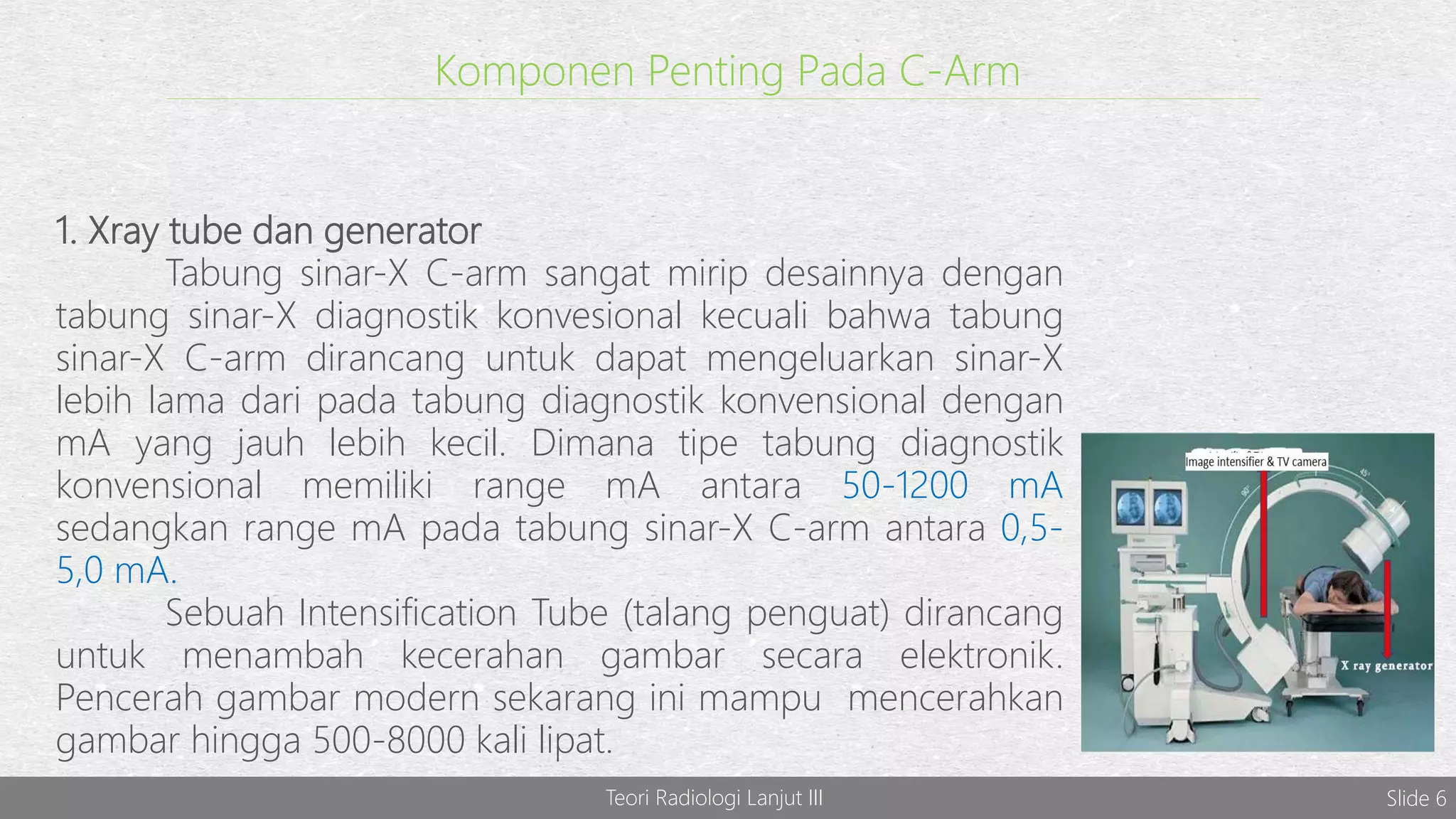 Komponen Penting Pada C-Arm
1. Xray tube dan generator
Tabung sinar-X C-arm sangat mirip desainnya dengan
tabung sinar-X diagnostik konvesional kecuali bahwa tabung
sinar-X C-arm dirancang untuk dapat mengeluarkan sinar-X
lebih lama dari pada tabung diagnostik konvensional dengan
mA yang jauh lebih kecil. Dimana tipe tabung diagnostik
konvensional memiliki range mA antara 50-1200 mA
sedangkan range mA pada tabung sinar-X C-arm antara 0,5-
5,0 mA.
Sebuah Intensification Tube (talang penguat) dirancang
untuk menambah kecerahan gambar secara elektronik.
Pencerah gambar modern sekarang ini mampu mencerahkan
gambar hingga 500-8000 kali lipat.
Teori Radiologi Lanjut III Slide 6
 