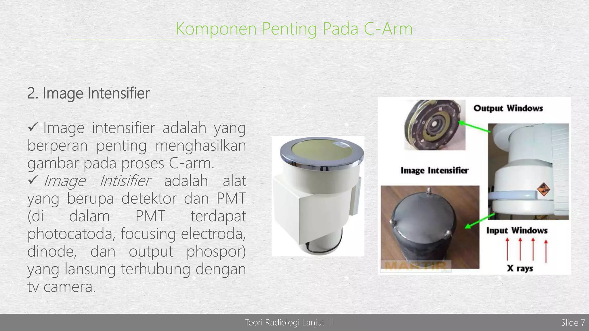 Komponen Penting Pada C-Arm
2. Image Intensifier
 Image intensifier adalah yang
berperan penting menghasilkan
gambar pada proses C-arm.
 Image Intisifier adalah alat
yang berupa detektor dan PMT
(di dalam PMT terdapat
photocatoda, focusing electroda,
dinode, dan output phospor)
yang lansung terhubung dengan
tv camera.
Teori Radiologi Lanjut III Slide 7
 