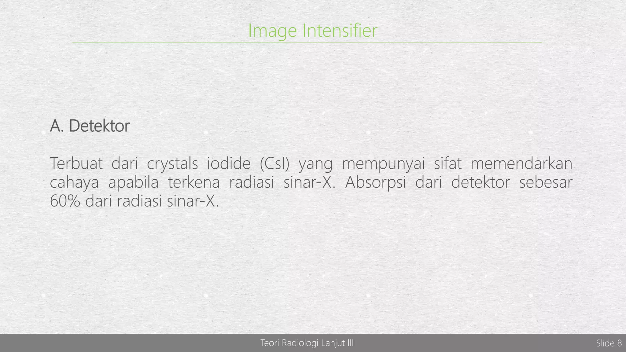 Image Intensifier
A. Detektor
Terbuat dari crystals iodide (CsI) yang mempunyai sifat memendarkan
cahaya apabila terkena radiasi sinar-X. Absorpsi dari detektor sebesar
60% dari radiasi sinar-X.
Teori Radiologi Lanjut III Slide 8
 