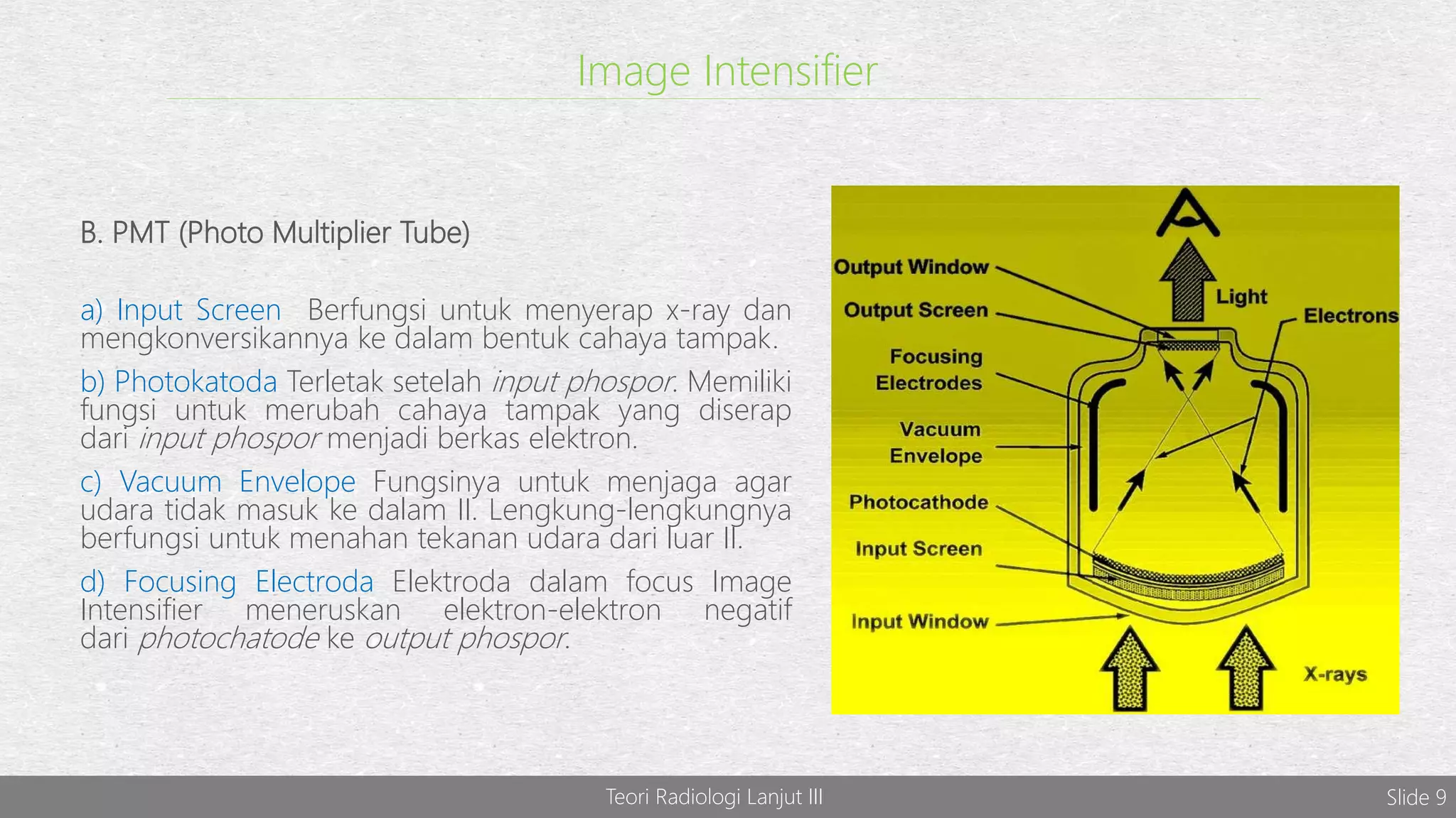 Image Intensifier
B. PMT (Photo Multiplier Tube)
a) Input Screen Berfungsi untuk menyerap x-ray dan
mengkonversikannya ke dalam bentuk cahaya tampak.
b) Photokatoda Terletak setelah input phospor. Memiliki
fungsi untuk merubah cahaya tampak yang diserap
dari input phospor menjadi berkas elektron.
c) Vacuum Envelope Fungsinya untuk menjaga agar
udara tidak masuk ke dalam II. Lengkung-lengkungnya
berfungsi untuk menahan tekanan udara dari luar II.
d) Focusing Electroda Elektroda dalam focus Image
Intensifier meneruskan elektron-elektron negatif
dari photochatode ke output phospor.
Teori Radiologi Lanjut III Slide 9
 