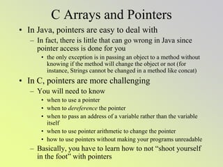 C Arrays and Pointers
• In Java, pointers are easy to deal with
– In fact, there is little that can go wrong in Java since
pointer access is done for you
• the only exception is in passing an object to a method without
knowing if the method will change the object or not (for
instance, Strings cannot be changed in a method like concat)
• In C, pointers are more challenging
– You will need to know
• when to use a pointer
• when to dereference the pointer
• when to pass an address of a variable rather than the variable
itself
• when to use pointer arithmetic to change the pointer
• how to use pointers without making your programs unreadable
– Basically, you have to learn how to not “shoot yourself
in the foot” with pointers
 