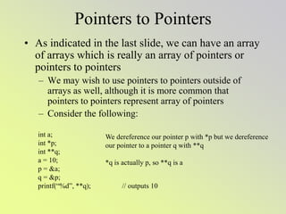 Pointers to Pointers
• As indicated in the last slide, we can have an array
of arrays which is really an array of pointers or
pointers to pointers
– We may wish to use pointers to pointers outside of
arrays as well, although it is more common that
pointers to pointers represent array of pointers
– Consider the following:
int a;
int *p;
int **q;
a = 10;
p = &a;
q = &p;
printf(“%d”, **q); // outputs 10
We dereference our pointer p with *p but we dereference
our pointer to a pointer q with **q
*q is actually p, so **q is a
 