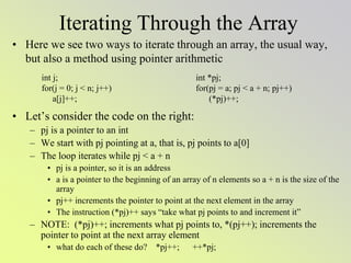 Iterating Through the Array
• Here we see two ways to iterate through an array, the usual way,
but also a method using pointer arithmetic
• Let’s consider the code on the right:
– pj is a pointer to an int
– We start with pj pointing at a, that is, pj points to a[0]
– The loop iterates while pj < a + n
• pj is a pointer, so it is an address
• a is a pointer to the beginning of an array of n elements so a + n is the size of the
array
• pj++ increments the pointer to point at the next element in the array
• The instruction (*pj)++ says “take what pj points to and increment it”
– NOTE: (*pj)++; increments what pj points to, *(pj++); increments the
pointer to point at the next array element
• what do each of these do? *pj++; ++*pj;
int j;
for(j = 0; j < n; j++)
a[j]++;
int *pj;
for(pj = a; pj < a + n; pj++)
(*pj)++;
 