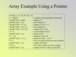 Array Example Using a Pointer
int x[4] = {12, 20, 39, 43}, *y;
y = &x[0]; // y points to the beginning of the array
printf("%dn", x[0]); // outputs 12
printf("%dn", *y); // also outputs 12
printf("%dn", *y+1); // outputs 13 (12 + 1)
printf("%dn", (*y)+1); // also outputs 13
printf("%dn", *(y+1)); // outputs x[1] or 20
y+=2; // y now points to x[2]
printf("%dn", *y); // prints out 39
*y = 38; // changes x[2] to 38
printf("%dn", *y-1); // prints out x[2] - 1 or 37
*y++; // sets y to point at the next array element
printf("%dn", *y); // outputs x[3] (43)
(*y)++; // sets what y points to to be 1 greater
printf("%dn", *y); // outputs the new value of x[3] (44)
 