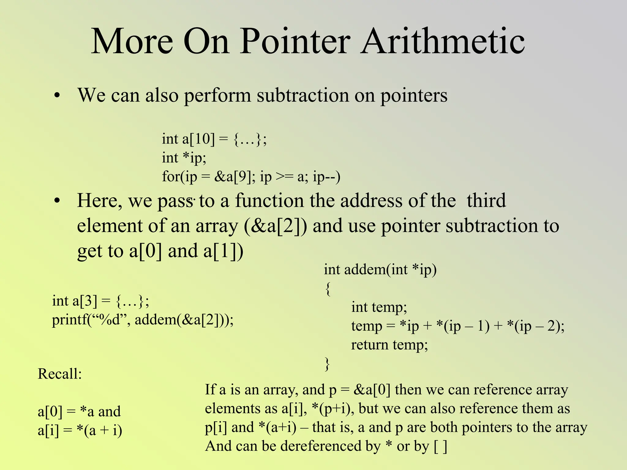 More On Pointer Arithmetic
• We can also perform subtraction on pointers
• Here, we pass to a function the address of the third
element of an array (&a[2]) and use pointer subtraction to
get to a[0] and a[1])
int a[10] = {…};
int *ip;
for(ip = &a[9]; ip >= a; ip--)
…
int a[3] = {…};
printf(“%d”, addem(&a[2]));
int addem(int *ip)
{
int temp;
temp = *ip + *(ip – 1) + *(ip – 2);
return temp;
}
Recall:
a[0] = *a and
a[i] = *(a + i)
If a is an array, and p = &a[0] then we can reference array
elements as a[i], *(p+i), but we can also reference them as
p[i] and *(a+i) – that is, a and p are both pointers to the array
And can be dereferenced by * or by [ ]
 