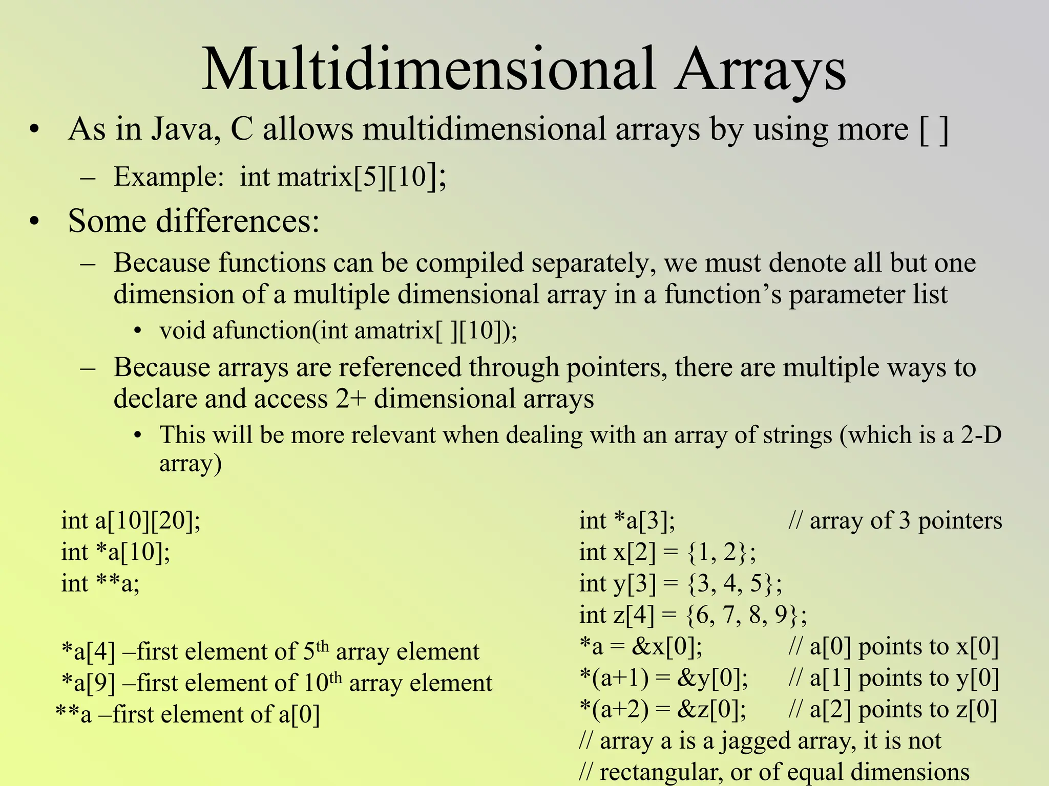 Multidimensional Arrays
• As in Java, C allows multidimensional arrays by using more [ ]
– Example: int matrix[5][10];
• Some differences:
– Because functions can be compiled separately, we must denote all but one
dimension of a multiple dimensional array in a function’s parameter list
• void afunction(int amatrix[ ][10]);
– Because arrays are referenced through pointers, there are multiple ways to
declare and access 2+ dimensional arrays
• This will be more relevant when dealing with an array of strings (which is a 2-D
array)
int a[10][20];
int *a[10];
int **a;
*a[4] –first element of 5th array element
*a[9] –first element of 10th array element
**a –first element of a[0]
int *a[3]; // array of 3 pointers
int x[2] = {1, 2};
int y[3] = {3, 4, 5};
int z[4] = {6, 7, 8, 9};
*a = &x[0]; // a[0] points to x[0]
*(a+1) = &y[0]; // a[1] points to y[0]
*(a+2) = &z[0]; // a[2] points to z[0]
// array a is a jagged array, it is not
// rectangular, or of equal dimensions
 