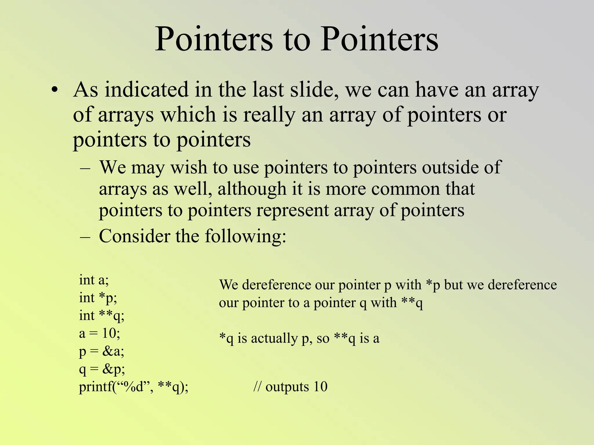 Pointers to Pointers
• As indicated in the last slide, we can have an array
of arrays which is really an array of pointers or
pointers to pointers
– We may wish to use pointers to pointers outside of
arrays as well, although it is more common that
pointers to pointers represent array of pointers
– Consider the following:
int a;
int *p;
int **q;
a = 10;
p = &a;
q = &p;
printf(“%d”, **q); // outputs 10
We dereference our pointer p with *p but we dereference
our pointer to a pointer q with **q
*q is actually p, so **q is a
 