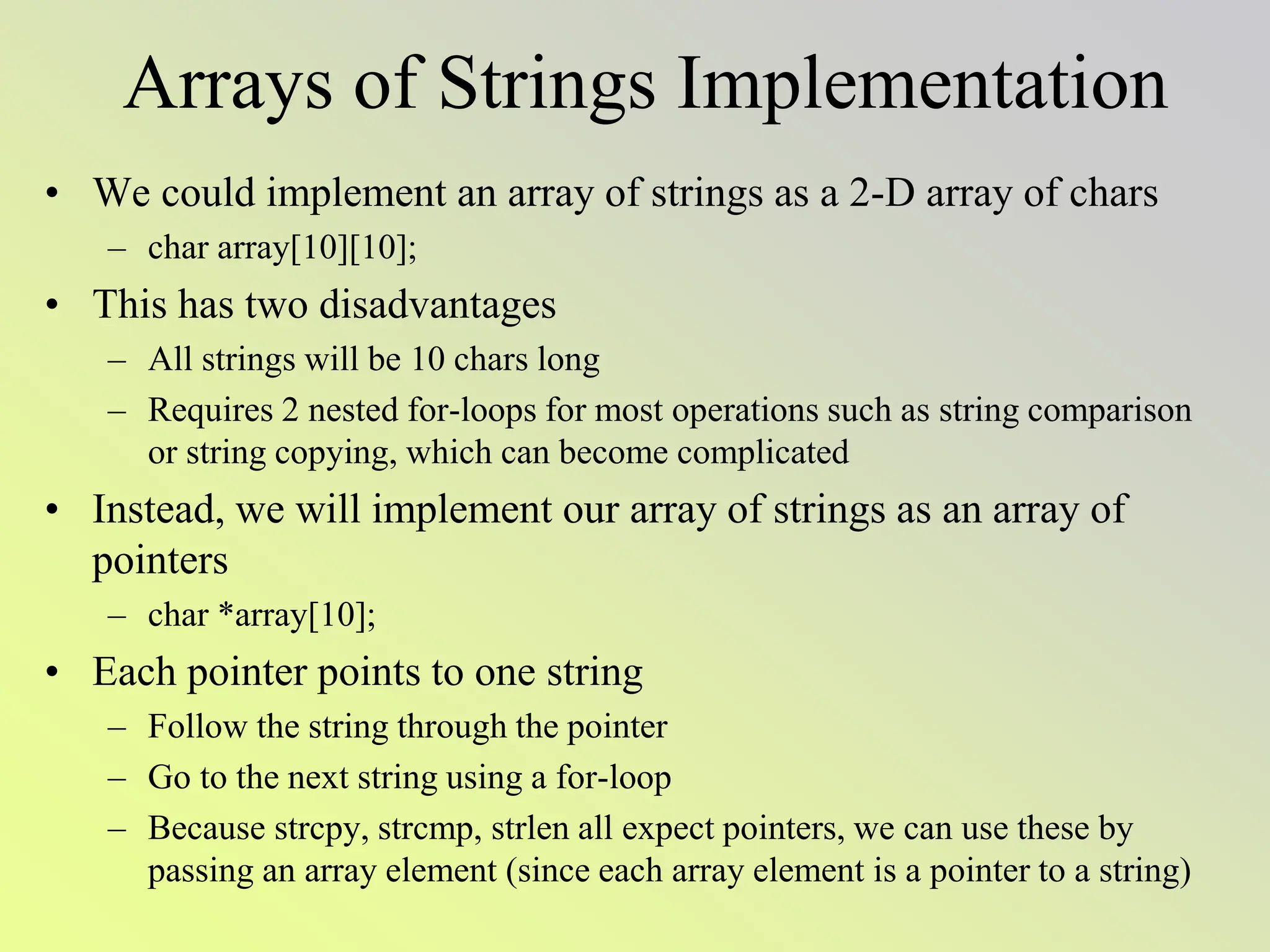 Arrays of Strings Implementation
• We could implement an array of strings as a 2-D array of chars
– char array[10][10];
• This has two disadvantages
– All strings will be 10 chars long
– Requires 2 nested for-loops for most operations such as string comparison
or string copying, which can become complicated
• Instead, we will implement our array of strings as an array of
pointers
– char *array[10];
• Each pointer points to one string
– Follow the string through the pointer
– Go to the next string using a for-loop
– Because strcpy, strcmp, strlen all expect pointers, we can use these by
passing an array element (since each array element is a pointer to a string)
 