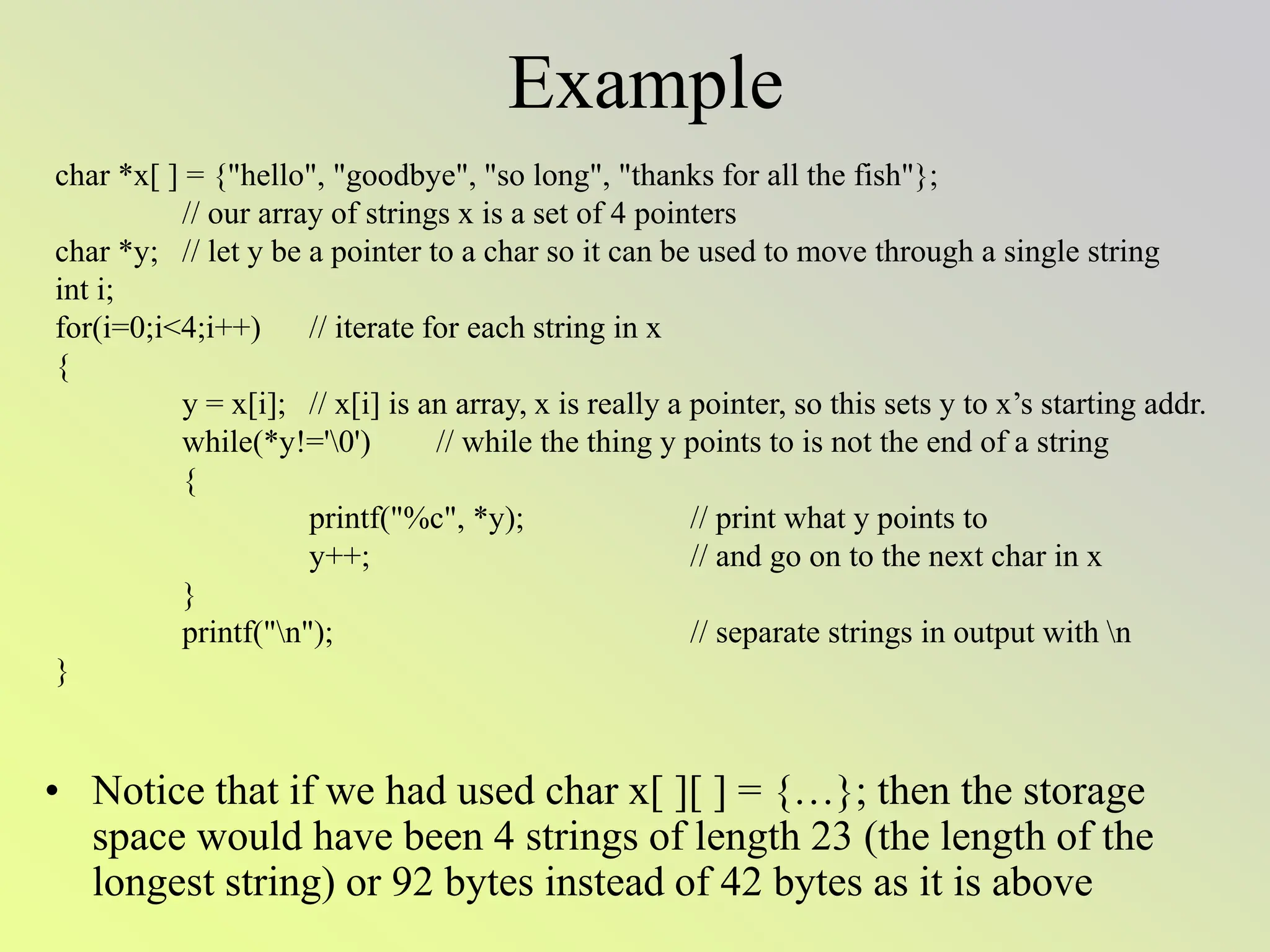 Example
• Notice that if we had used char x[ ][ ] = {…}; then the storage
space would have been 4 strings of length 23 (the length of the
longest string) or 92 bytes instead of 42 bytes as it is above
char *x[ ] = {"hello", "goodbye", "so long", "thanks for all the fish"};
// our array of strings x is a set of 4 pointers
char *y; // let y be a pointer to a char so it can be used to move through a single string
int i;
for(i=0;i<4;i++) // iterate for each string in x
{
y = x[i]; // x[i] is an array, x is really a pointer, so this sets y to x’s starting addr.
while(*y!='0') // while the thing y points to is not the end of a string
{
printf("%c", *y); // print what y points to
y++; // and go on to the next char in x
}
printf("n"); // separate strings in output with n
}
 