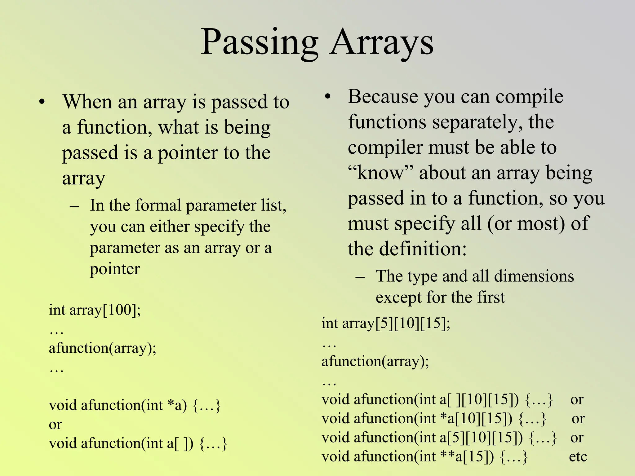 Passing Arrays
• When an array is passed to
a function, what is being
passed is a pointer to the
array
– In the formal parameter list,
you can either specify the
parameter as an array or a
pointer
• Because you can compile
functions separately, the
compiler must be able to
“know” about an array being
passed in to a function, so you
must specify all (or most) of
the definition:
– The type and all dimensions
except for the first
int array[100];
…
afunction(array);
…
void afunction(int *a) {…}
or
void afunction(int a[ ]) {…}
int array[5][10][15];
…
afunction(array);
…
void afunction(int a[ ][10][15]) {…} or
void afunction(int *a[10][15]) {…} or
void afunction(int a[5][10][15]) {…} or
void afunction(int **a[15]) {…} etc
 