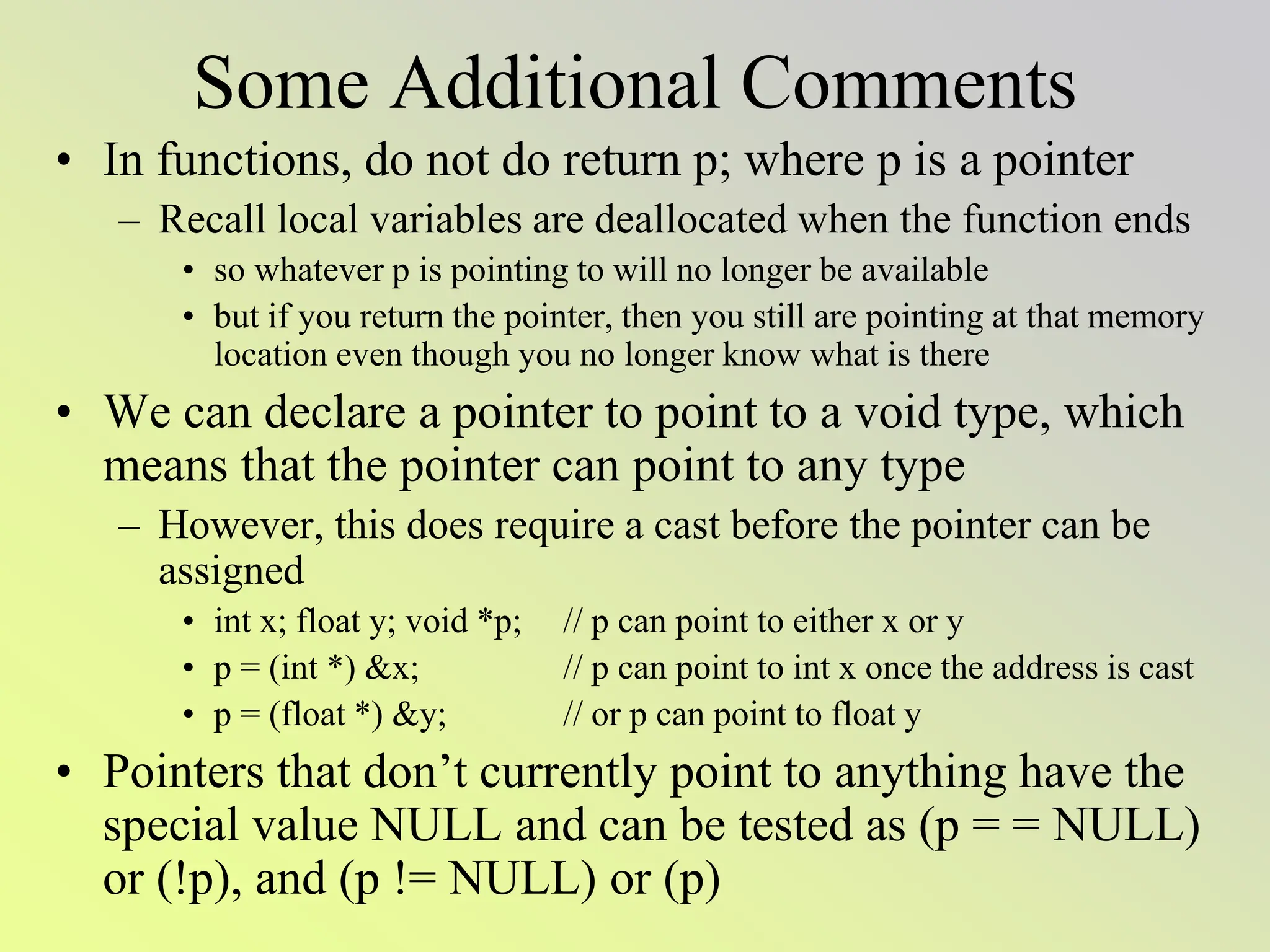 Some Additional Comments
• In functions, do not do return p; where p is a pointer
– Recall local variables are deallocated when the function ends
• so whatever p is pointing to will no longer be available
• but if you return the pointer, then you still are pointing at that memory
location even though you no longer know what is there
• We can declare a pointer to point to a void type, which
means that the pointer can point to any type
– However, this does require a cast before the pointer can be
assigned
• int x; float y; void *p; // p can point to either x or y
• p = (int *) &x; // p can point to int x once the address is cast
• p = (float *) &y; // or p can point to float y
• Pointers that don’t currently point to anything have the
special value NULL and can be tested as (p = = NULL)
or (!p), and (p != NULL) or (p)
 