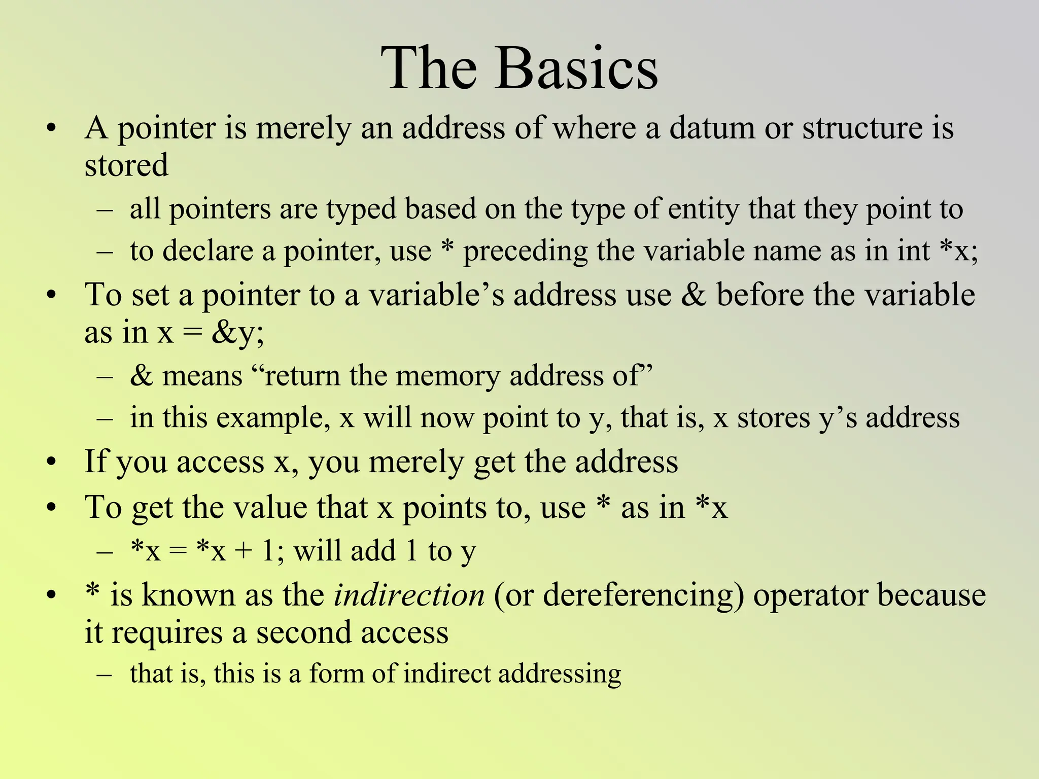 The Basics
• A pointer is merely an address of where a datum or structure is
stored
– all pointers are typed based on the type of entity that they point to
– to declare a pointer, use * preceding the variable name as in int *x;
• To set a pointer to a variable’s address use & before the variable
as in x = &y;
– & means “return the memory address of”
– in this example, x will now point to y, that is, x stores y’s address
• If you access x, you merely get the address
• To get the value that x points to, use * as in *x
– *x = *x + 1; will add 1 to y
• * is known as the indirection (or dereferencing) operator because
it requires a second access
– that is, this is a form of indirect addressing
 