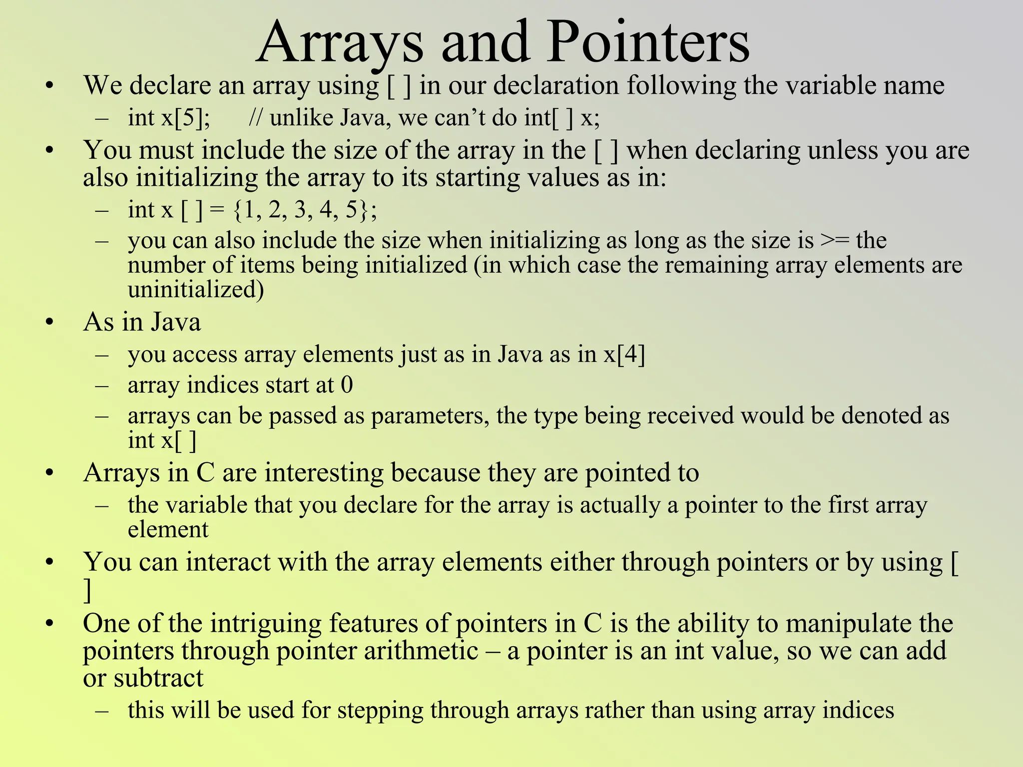 Arrays and Pointers
• We declare an array using [ ] in our declaration following the variable name
– int x[5]; // unlike Java, we can’t do int[ ] x;
• You must include the size of the array in the [ ] when declaring unless you are
also initializing the array to its starting values as in:
– int x [ ] = {1, 2, 3, 4, 5};
– you can also include the size when initializing as long as the size is >= the
number of items being initialized (in which case the remaining array elements are
uninitialized)
• As in Java
– you access array elements just as in Java as in x[4]
– array indices start at 0
– arrays can be passed as parameters, the type being received would be denoted as
int x[ ]
• Arrays in C are interesting because they are pointed to
– the variable that you declare for the array is actually a pointer to the first array
element
• You can interact with the array elements either through pointers or by using [
]
• One of the intriguing features of pointers in C is the ability to manipulate the
pointers through pointer arithmetic – a pointer is an int value, so we can add
or subtract
– this will be used for stepping through arrays rather than using array indices
 