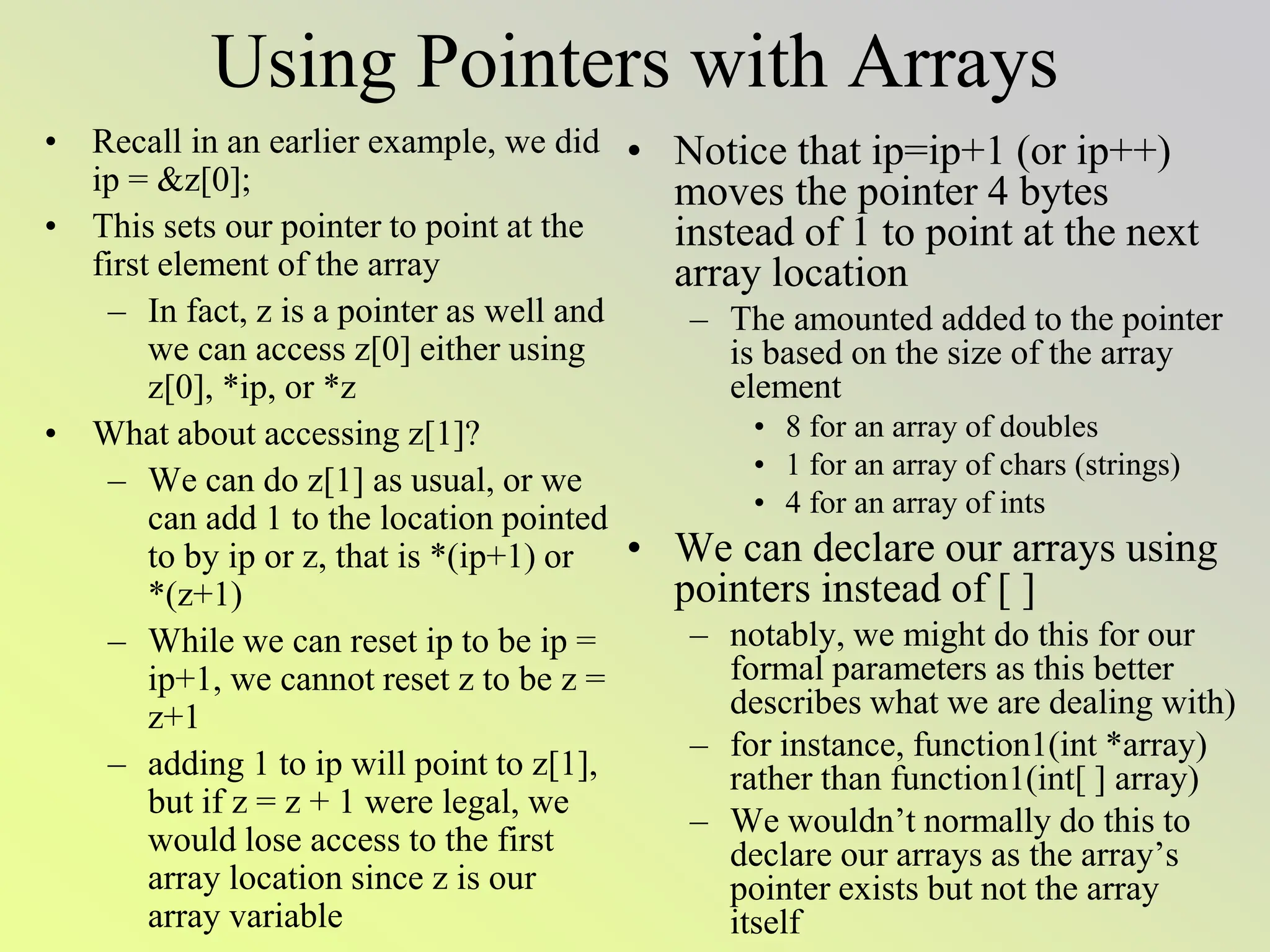 Using Pointers with Arrays
• Recall in an earlier example, we did
ip = &z[0];
• This sets our pointer to point at the
first element of the array
– In fact, z is a pointer as well and
we can access z[0] either using
z[0], *ip, or *z
• What about accessing z[1]?
– We can do z[1] as usual, or we
can add 1 to the location pointed
to by ip or z, that is *(ip+1) or
*(z+1)
– While we can reset ip to be ip =
ip+1, we cannot reset z to be z =
z+1
– adding 1 to ip will point to z[1],
but if z = z + 1 were legal, we
would lose access to the first
array location since z is our
array variable
• Notice that ip=ip+1 (or ip++)
moves the pointer 4 bytes
instead of 1 to point at the next
array location
– The amounted added to the pointer
is based on the size of the array
element
• 8 for an array of doubles
• 1 for an array of chars (strings)
• 4 for an array of ints
• We can declare our arrays using
pointers instead of [ ]
– notably, we might do this for our
formal parameters as this better
describes what we are dealing with)
– for instance, function1(int *array)
rather than function1(int[ ] array)
– We wouldn’t normally do this to
declare our arrays as the array’s
pointer exists but not the array
itself
 