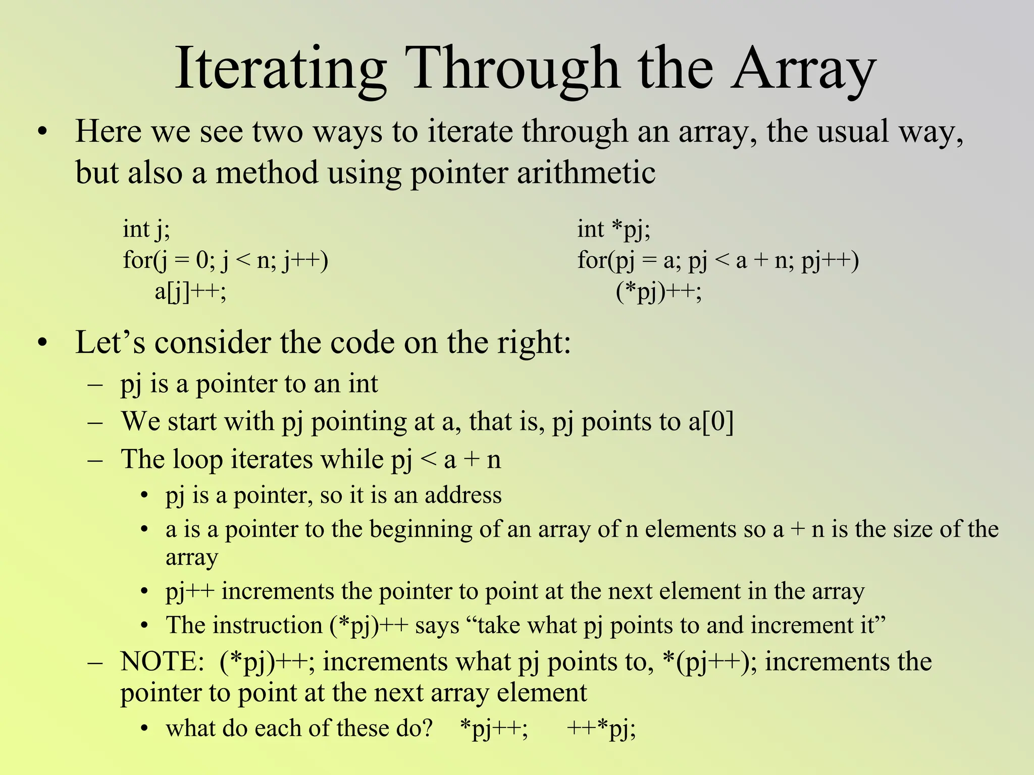 Iterating Through the Array
• Here we see two ways to iterate through an array, the usual way,
but also a method using pointer arithmetic
• Let’s consider the code on the right:
– pj is a pointer to an int
– We start with pj pointing at a, that is, pj points to a[0]
– The loop iterates while pj < a + n
• pj is a pointer, so it is an address
• a is a pointer to the beginning of an array of n elements so a + n is the size of the
array
• pj++ increments the pointer to point at the next element in the array
• The instruction (*pj)++ says “take what pj points to and increment it”
– NOTE: (*pj)++; increments what pj points to, *(pj++); increments the
pointer to point at the next array element
• what do each of these do? *pj++; ++*pj;
int j;
for(j = 0; j < n; j++)
a[j]++;
int *pj;
for(pj = a; pj < a + n; pj++)
(*pj)++;
 