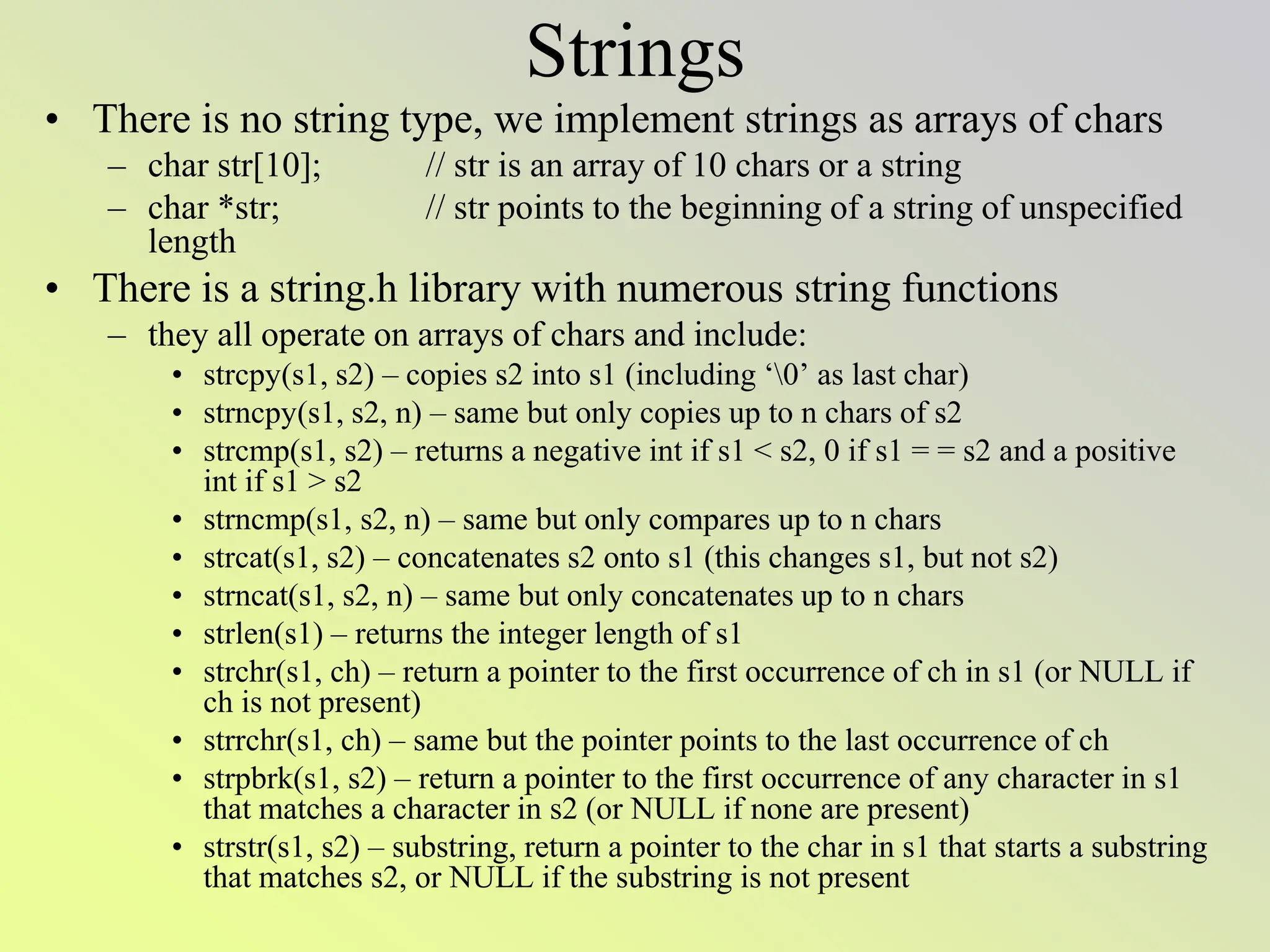 Strings
• There is no string type, we implement strings as arrays of chars
– char str[10]; // str is an array of 10 chars or a string
– char *str; // str points to the beginning of a string of unspecified
length
• There is a string.h library with numerous string functions
– they all operate on arrays of chars and include:
• strcpy(s1, s2) – copies s2 into s1 (including ‘0’ as last char)
• strncpy(s1, s2, n) – same but only copies up to n chars of s2
• strcmp(s1, s2) – returns a negative int if s1 < s2, 0 if s1 = = s2 and a positive
int if s1 > s2
• strncmp(s1, s2, n) – same but only compares up to n chars
• strcat(s1, s2) – concatenates s2 onto s1 (this changes s1, but not s2)
• strncat(s1, s2, n) – same but only concatenates up to n chars
• strlen(s1) – returns the integer length of s1
• strchr(s1, ch) – return a pointer to the first occurrence of ch in s1 (or NULL if
ch is not present)
• strrchr(s1, ch) – same but the pointer points to the last occurrence of ch
• strpbrk(s1, s2) – return a pointer to the first occurrence of any character in s1
that matches a character in s2 (or NULL if none are present)
• strstr(s1, s2) – substring, return a pointer to the char in s1 that starts a substring
that matches s2, or NULL if the substring is not present
 